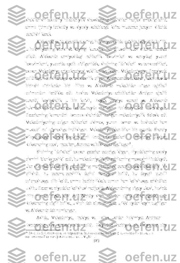 shakllanishi   tasodifiy  holatlar  yoki  shaxslarning  intilishlari   natijasi  emasligi   aniq,
ammo   ijtimoiy-iqtisodiy   va   siyosiy   sabablarga   ko‘ra   muqarrar   jarayon   sifatida
qaralishi kerak.
Aleksandr vafot etganidan so‘ng, hokimiyat aslida qo‘shin ixtiyorida bo‘lib,
u   hokimiyatning   vorisi   va   keyingi   kurashda   hal   qiluvchi   kuch   sifatida   harakat
qiladi.   Aleksandr   armiyasidagi   rahbarlik   lavozimlari   va   saroydagi   yuqori
lavozimlarni,   yuqorida   aytib   o‘tilganidek,   shohning   "do‘stlari"   va   tansoqchilari,
asosan Makedoniya aristokratiyasi vakillari egallagan. Makedoniya va Gretsiyada
qoldirilgan   qo‘shinlarga   qo‘mondonlik   qilgan   Antipaterdan   tashqari,   ular   orasida
birinchi   o‘rinlardan   biri   Filipp   va   Aleksandr   maktabidan   o‘tgan   tajribali
qo‘mondon   Perdikka   edi.   Boshqa   Makedoniya   arboblaridan   Antigon   ajralib
turardi,   keyinchalik   u   bir   ko‘zli,   Buyuk   Frigiya   satrapi   va   Aleksandr
hukmronligining   oxiriga   kelib   paydo   bo‘lgan   Ptolemey   deb   nomlangan.
Geterlarning   komandiri   Evropos   shahridan   bo‘lgan   makedoniyalik   Selevk   edi.
Makedoniyaning   qolgan   rahbarlari-Lisimax,   yunon   Evmen   va   boshqalar   ham
mustaqil   rol   o‘ynashga   intilishgan.   Makedoniyaliklar   bilan   bir   qatorda   Sharqiy
viloyatlardagi   satrap   lavozimlarini   Eron   aristokratlari   —   Baqtriya   Oksiart,
Roksananing otasi, Fratafern, Atropat va boshqalar egallagan 21
.
Shohning   "do‘stlari"   asosan   geterlar   qatoriga   kirgan.   Piyodalarning   asosiy
qismini falanks tashkil etdi, bu makedoniyalik jangchilarning massasini ifodalaydi,
ular   o‘z   manfaatlarining   geterlarning   manfaatlariga   qarama-qarshi   ekanligini   his
qilishdi.   Bu   qarama-qarshilik   darhol   namoyon   bo‘ldi,   bu   deyarli   qurolli
to‘qnashuvga   olib   keldi,   ammo   baribir   ikkala   tomon   ham   kelishuvga   erishdilar.
Ushbu Geter va piyodalar kelishuvi natijasida Aleksandrning o‘gay ukasi, hozirda
Filip   nomini   olgan,   aqli   zaif   Arridiy   shoh   deb   tan   olindi.   Shuningdek,   agar
Roksananing o‘g‘li bo‘lsa, u shoh deb e'lon qilinadi; u ikki oydan keyin tug‘ilgan
va Aleksandr deb nomlangan. 
Aslida,   Makedoniya,   Frakiya   va   Hellas   ustidan   hokimiyat   Antipatr   —
Evropaning   oliy   strategiyasida   qoldi.   Osiyodagi   harbiy   kuch   Osiyoning   oliy
21
  Смирнов С.В. Формирование государства Селевкидов при Селевке I (политический и социально-
экономический аспекты): Авт. дисс… к.и.н. М., 2011.  
[ 21 ] 