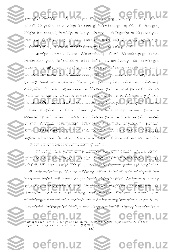 strategisti   Perdikka   qo‘lida   to‘plangan.   Shu   bilan   birga,   satrapiyalar   masalasi   hal
qilindi.   Osiyodagi   ba’zi   viloyatlar   avvalgi   hukmdorlarga   tegishli   edi.   Antigon,
Frigiyadan tashqari, Pamfiliya va Likiya, Evmen — Paflagoniya va Kapadokiyani
ham   oldi   (ammo   oxirgi   g‘alaba   qozonishi   kerak   edi).   Ptolemey   lag   Misrga
boshchilik qildi, Frakiya va Ionia Lisimaxga, Bobil Salavkaga o‘tdi 22
.
Lamiya   urushi.   Ellada   Aleksandrning   o‘limi   Makedoniyaga   qarshi
harakatning   yangi   ko‘tarilishiga   sabab   bo‘ldi,   bu   esa   Lamiya   deb   nomlangan
urushga olib keldi, uning atrofida harbiy harakatlar to‘plangan shahar nomi bilan.
Ushbu   urush   davomida   miloddan   avvalgi   321-311-yillarda   diadoxlarning   chuqur
ijtimoiy   kurashlari   aniqlandi.   Yunon   jamiyatining   turli   qatlamlari   o‘rtasidagi
ziddiyatlar.   Afinada   mavjud   qatlamlar   Makedoniya   bilan   urushga   qarshi,   demos
esa   urush   uchun  edi.   Ustunlik   demokratiya   tomonida   edi   va   Afina   xalq   yig‘ilishi
Hellas   ozodligi   uchun   urush   e'lon   qildi.   Afinaga   Gretsiyaning   Etoliya,   Fokida   va
boshqa   viloyatlari   qo‘shildi.   Butun   yunon   qo‘shinining   rahbari   yollanma
askarlarning   qo‘mondoni   Leosfen   edi.   Dastlab   yunonlar   muvaffaqiyatli   harakat
qilishdi:   Antipatr,   Fessaliyadagi   Gerakley   jangida   muvaffaqiyatsiz   bo‘lganidan
so‘ng, Lamiya shahrida panoh topishga majbur bo‘ldi. O‘sha paytda o‘z vataniga
qaytgan afinaliklar Demosfenni sharaf bilan kutib olishdi, u boshqa mashhur notiq
— Giperid bilan birga boshqarma boshlig‘i bo‘ldi.
Biroq,   tez   orada   yunonlarning   tarqoqligi   va   ularning   etarli   darajada   tashkil
etilmaganligi   ta’sir   ko‘rsatdi.   Osiyodan   kelgan   qo‘shinlar   Antipatrga   yordamga
kelishdi. Miloddan  avvalgi  322 yilda Fessaliyada  Krannon yaqinidagi  jang bo‘lib
o‘tdi, unda makedoniyaliklar ustunlikka ega edilar. Bu hal qiluvchi rol o‘ynadi: har
bir yunon davlati endi faqat o‘z najoti haqida o‘ylay boshladi. Antipater Afinaning
so‘zsiz taslim bo‘lishini talab qildi. Giperid makedoniyaliklar qo‘lida vafot etdi va
Demosfen   o‘z   joniga   qasd   qilishga   majbur   bo‘ldi.   Shaharni   "notinch",   kam
ta’minlangan elementlardan tozalash uchun Antipater eng kam ta’minlangan Afina
fuqarolarini Frakiyaga ko‘chirdi, u erda ularga yer berildi. Siyosiy huquqlar faqat
22
  Абакумов А.А. Слоновый корпус Селевка в битве при Ипсе (301 г. до н.э.) // Известия Алтайского 
государственного университета. История. 4-1 (68). 2010.
[ 22 ] 