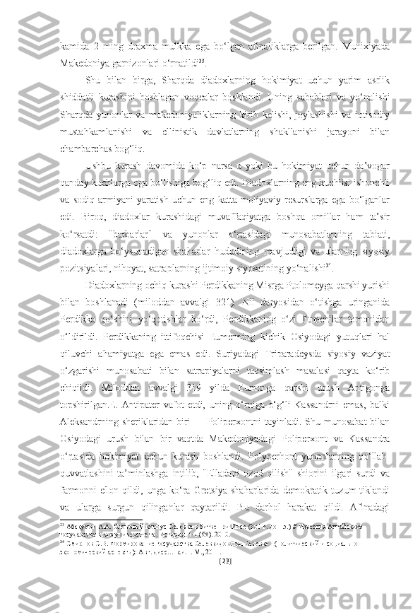 kamida   2   ming   draxma   mulkka   ega   bo‘lgan   afinaliklarga   berilgan.   Munixiyada
Makedoniya garnizonlari o‘rnatildi 23
. 
Shu   bilan   birga,   Sharqda   diadoxlarning   hokimiyat   uchun   yarim   asrlik
shiddatli   kurashini   boshlagan   voqealar   boshlandi.   Uning   sabablari   va   yo‘nalishi
Sharqda   yunonlar   va   makedoniyaliklarning   kirib   kelishi,   joylashishi   va   iqtisodiy
mustahkamlanishi   va   ellinistik   davlatlarning   shakllanishi   jarayoni   bilan
chambarchas bog‘liq. 
Ushbu   kurash   davomida   ko‘p   narsa   u   yoki   bu   hokimiyat   uchun   da’vogar
qanday kuchlarga ega bo‘lishiga bog‘liq edi. Diadoxlarning eng kuchlisi ishonchli
va   sodiq   armiyani   yaratish   uchun   eng   katta   moliyaviy   resurslarga   ega   bo‘lganlar
edi.   Biroq,   diadoxlar   kurashidagi   muvaffaqiyatga   boshqa   omillar   ham   ta’sir
ko‘rsatdi:   "barbarlar"   va   yunonlar   o‘rtasidagi   munosabatlarning   tabiati,
diadoxlarga   bo‘ysunadigan   shaharlar   hududining   mavjudligi   va   ularning   siyosiy
pozitsiyalari, nihoyat, satraplarning ijtimoiy siyosatining yo‘nalishi 24
.
Diadoxlarning ochiq kurashi Perdikkaning Misrga Ptolomeyga qarshi yurishi
bilan   boshlanadi   (miloddan   avvalgi   321).   Nil   daryosidan   o‘tishga   uringanida
Perdikka   qo‘shini   yo‘qotishlar   ko‘rdi,   Perdikkaning   o‘zi   fitnachilar   tomonidan
o‘ldirildi.   Perdikkaning   ittifoqchisi   Eumenning   kichik   Osiyodagi   yutuqlari   hal
qiluvchi   ahamiyatga   ega   emas   edi.   Suriyadagi   Triparadeysda   siyosiy   vaziyat
o‘zgarishi   munosabati   bilan   satrapiyalarni   taqsimlash   masalasi   qayta   ko‘rib
chiqildi.   Miloddan   avvalgi   319   yilda   Eumenga   qarshi   urush   Antigonga
topshirilgan.E.   Antipater   vafot   etdi,   uning   o‘rniga   o‘g‘li   Kassandrni   emas,   balki
Aleksandrning  sheriklaridan  biri   — Poliperxontni  tayinladi.  Shu munosabat  bilan
Osiyodagi   urush   bilan   bir   vaqtda   Makedoniyadagi   Poliperxont   va   Kassandra
o‘rtasida   hokimiyat   uchun   kurash   boshlandi.   Polyperhont   yunonlarning   qo‘llab-
quvvatlashini   ta’minlashga   intilib,   "Elladani   ozod   qilish"   shiorini   ilgari   surdi   va
farmonni   e'lon   qildi,   unga   ko‘ra   Gretsiya   shaharlarida   demokratik   tuzum   tiklandi
va   ularga   surgun   qilinganlar   qaytarildi.   Bu   darhol   harakat   qildi.   Afinadagi
23
  Абакумов А.А. Слоновый корпус Селевка в битве при Ипсе (301 г. до н.э.) // Известия Алтайского 
государственного университета. История. 4-1 (68). 2010.
24
  Смирнов С.В. Формирование государства Селевкидов при Селевке I (политический и социально-
экономический аспекты): Авт. дисс… к.и.н. М., 2011.  
[ 23 ] 