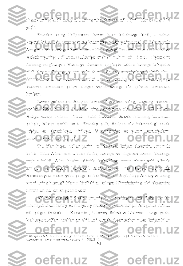 oligarxlarning kuchi pasayib, ularning rahbarlari qatl etildi (miloddan avvalgi 318
yil) 25
.
Shundan   so‘ng   Poliperxont   Evmen   bilan   kelishuvga   kirdi,   u   uchun
Regentlikni va Osiyo strategist-avtokratorining hokimiyatini tan oldi. O‘sha paytda
Antigon bilan kurashgan Evmen uchun Finikiyadagi flot uchun baza sotib olish va
Makedoniyaning   qo‘llab-quvvatlashiga   erishish   muhim   edi.   Biroq,   Polyperxont
flotining   mag‘lubiyati   Vizantiya   Eumenni   qirg‘oqda   ushlab   turishga   to‘sqinlik
qildi. Keyin u Osiyoga, yuqori, ya’ni shimoli-Sharqiy satrapiyalarga ko‘chib o‘tdi.
Ammo   bu   erda   ham   kurash   sharoitlari   u   uchun   noqulay   edi.   Evmen   Antigonga
dushman   tomonidan   qo‘lga   olingan   vagon   evaziga   o‘z   qo‘shini   tomonidan
berilgan. 
Evmen   qo‘shinlari   Antigon   tomon   o‘tganidan   so‘ng,   ularning   kuchlari
sezilarli   darajada   oshdi.   Shu   bilan   birga,   Antigonus   o‘zi   uchun   xavfli   bo‘lgan
Midiya   satrapi   Pifonni   o‘ldirdi.   Bobil   hukmdori   Selevk   Pifonning   taqdiridan
qo‘rqib,   Misrga   qochib   ketdi.   Shunday   qilib,   Antigon   o‘z   hukmronligi   ostida
Frigiya   va   Kapadokiya,   Finikiya,   Mesopotamiya   va   yuqori   satrapiyalarni
birlashtirishga muvaffaq bo‘ldi. 
Shu   bilan   birga,   Balkan   yarim   orolida   muvaffaqiyat   Kassandra   tomonida
bo‘ldi.   Hatto   Afina   ham   u   bilan   ittifoq   tuzishga   va   oligarxik   tizimni   tiklashga
majbur   bo‘ldi.   Afina   hokimi   sifatida   faylasuf   va   qonun   chiqaruvchi   sifatida
tanilgan   Demetriyfaler   "saylandi".   Aleksandrning   onasi   bo‘lgan   Olimpiada
Makedoniyada hokimiyatni qo‘lga kiritishga urinishi faqat Filipp Arridey va uning
xotini   uning   buyrug‘i   bilan   o‘ldirilishiga,   so‘ngra   Olimpiadaning   o‘zi   Kassandra
tomonidan qatl etilishiga olib keldi. 
Miloddan   avvalgi   316-yilda   umumiy   holat   quyidagicha   edi:   Osiyo   ustidan
hokimiyat   ulkan  harbiy  va   moliyaviy  mablag‘larni   boshqargan  Antigonus   qo‘lida
edi; qolgan diadoxlar — Kassander, Ptolemey, Selevk va Lisimax — unga qarshi
koalitsiya   tuzdilar.   Boshlangan   shiddatli   kurash   o‘zgaruvchan   muvaffaqiyat   bilan
25
  Абакумов А.А. Слоновый корпус Селевка в битве при Ипсе (301 г. до н.э.) // Известия Алтайского 
государственного университета. История. 4-1 (68). 2010.
[ 24 ] 