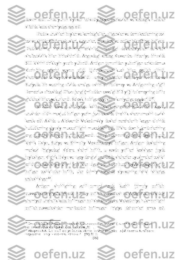 davom  etdi.  Unda  yunon siyosati   iqtisodiy  hayot   markazlari   va  strategik nuqtalar
sifatida katta ahamiyatga ega edi.
Diadox urushlari boylar va kambag‘allar, oligarxlar va demokratlarning tez-
tez va shiddatli to‘qnashuvlari, surgunlar, musodara va qatllar bilan birga bo‘lgan.
Diadoxlarning   Yunonistonning   "erkinligi"   haqidagi   deklaratsiyalari   dahshatli
shafqatsizlik   bilan   birlashtirildi.   Argosdagi   strateg   Kassandra   Pritaniya   binosida
500   kishini   tiriklayin   yoqib   yubordi.   Antigon   tomonidan   yuborilgan   aristodemus
Korinfning   erlarini   vayron   qildi.   Qo‘riqxonalar   kuch   bilan   egallab   olindi,
shartnomalar doimiy ravishda buzildi. Harbiy harakatlar  Bolqon yarim  orolida va
Suriyada   bir   vaqtning   o‘zida   amalga   oshirildi.   Ptolemey   va   Antigonning   o‘g‘li
Demetrius o‘rtasidagi G‘azo jangi (miloddan avvalgi 312 yil) Ptolemeyning to‘liq
g‘alabasi bilan yakunlandi. Selevk Bobilga qaytish imkoniyatiga ega bo‘ldi 26
. 
Miloddan   avvalgi   311-yilga   kelib,   ikkala   jangchining   kuchlari   tugadi,
urushdan   oldin   mavjud   bo‘lgan   yarim   jazo   asosida   tinchlik   shartnomasini   tuzish
kerak   edi.   Aslida   u   Aleksandr   Makedonskiy   davlati   parchalanib   ketgan   alohida
hududlarning   siyosiy   mustaqilligini   mustahkamladi.   O‘sha   davr   hukmdorlarining
eng   qudratlisi   Antigon   bo‘lib   qolaverdi.   Uning   hukmronligi   ostida   deyarli   butun
kichik   Osiyo,   Suriya   va   Shimoliy   Mesopotamiya   bo‘lgan.   Antigon   davlatining
markazi   frigiyadagi   Kelena   shahri   bo‘lib,   u   savdo   yo‘llari   kesishgan   joyda
joylashgan. Kichik Osiyo va Egey dengizi orollarida shaharlar uyushmalari tashkil
etildi. Ulardan eng muhimi orolliklar Ligasi edi. Bular butunlay Antigonga bog‘liq
bo‘lgan   tashkilotlar   bo‘lib,   ular   doimiy   ravishda   siyosatning   ichki   ishlariga
aralashishgan 27
. 
Antigon   shohligining   zaif   tomoni   unda   kuchli   ijtimoiy   qo‘llab-
quvvatlashning   yo‘qligi   edi.   Bunday   qo‘llab-quvvatlash   na   Antigonus   mulkidagi
ahamiyati unchalik katta bo‘lmagan polislar aholisi, na Makedoniya hukmronligini
qo‘llab-quvvatlashdan   manfaatdor   bo‘lmagan   Frigiya   dehqonlari   emas   edi.
26
  Смирнов С.В. Формирование государства Селевкидов при Селевке I (политический и социально-
экономический аспекты): Авт. дисс… к.и.н. М., 2011.  
27
  Абакумов А.А. Слоновый корпус Селевка в битве при Ипсе (301 г. до н.э.) // Известия Алтайского 
государственного университета. История. 4-1 (68). 2010.
[ 25 ] 