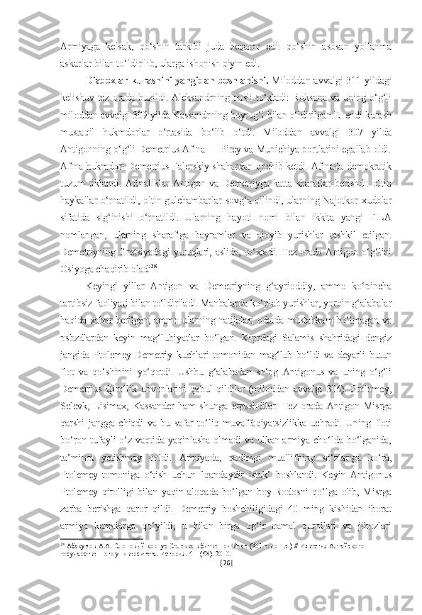 Armiyaga   kelsak,   qo‘shin   tarkibi   juda   beqaror   edi:   qo‘shin   asosan   yollanma
askarlar bilan to‘ldirilib, ularga ishonish qiyin edi.
Diadoxlar kurashini  yangidan boshlanishi.   Miloddan avvalgi 311-yildagi
kelishuv  tez  orada  buzildi. Aleksandrning  nasli  to‘xtadi:  Roksana   va  uning  o‘g‘li
miloddan avvalgi 309 yilda Kassandrning buyrug‘i bilan o‘ldirilgan.E. endi kurash
mustaqil   hukmdorlar   o‘rtasida   bo‘lib   o‘tdi.   Miloddan   avvalgi   307   yilda
Antigonning o‘g‘li Demetrius Afina — Pirey va Munichiya portlarini egallab oldi.
Afina hukmdori Demetrius Falerskiy shahardan qochib ketdi. Afinada demokratik
tuzum   tiklandi.   Afinaliklar   Antigon   va   Demetriyga   katta   sharaflar   berishdi:   oltin
haykallar o‘rnatildi, oltin gulchambarlar sovg‘a qilindi, ularning Najotkor xudolar
sifatida   sig‘inishi   o‘rnatildi.   Ularning   hayoti   nomi   bilan   ikkita   yangi   FILA
nomlangan,   ularning   sharafiga   bayramlar   va   ajoyib   yurishlar   tashkil   etilgan.
Demetriyning   Gretsiyadagi   yutuqlari,   aslida,   to‘xtadi.   Tez   orada   Antigon   o‘g‘lini
Osiyoga chaqirib oladi 28
. 
Keyingi   yillar   Antigon   va   Demetriyning   g‘ayrioddiy,   ammo   ko‘pincha
tartibsiz faoliyati bilan to‘ldiriladi. Manbalarda ko‘plab yurishlar, yorqin g‘alabalar
haqida xabar berilgan, ammo ularning natijalari odatda mustahkam  bo‘lmagan va
psbzdlardan   keyin   mag‘lubiyatlar   bo‘lgan.   Kiprdagi   Salamis   shahridagi   dengiz
jangida   Ptolemey   Demetriy   kuchlari   tomonidan   mag‘lub   bo‘ldi   va   deyarli   butun
flot   va   qo‘shinini   yo‘qotdi.   Ushbu   g‘alabadan   so‘ng   Antigonus   va   uning   o‘g‘li
Demetrius   Qirollik   unvonlarini   qabul   qildilar   (miloddan   avvalgi   306).   Ptolomey,
Selevk,   Lisimax,   Kassander   ham   shunga   ergashdilar.   Tez   orada   Antigon   Misrga
qarshi   jangga   chiqdi   va   bu   safar   to‘liq   muvaffaqiyatsizlikka   uchradi.   Uning   floti
bo‘ron tufayli o‘z vaqtida yaqinlasha olmadi va ulkan armiya cho‘lda bo‘lganida,
ta’minot   yetishmay   qoldi.   Armiyada,   qadimgi   muallifning   so‘zlariga   ko‘ra,
Ptolemey   tomoniga   o‘tish   uchun   "qandaydir   istak"   boshlandi.   Keyin   Antigonus
Ptolemey   qirolligi   bilan   yaqin   aloqada   bo‘lgan   boy   Rodosni   qo‘lga   olib,   Misrga
zarba   berishga   qaror   qildi.   Demetriy   boshchiligidagi   40   ming   kishidan   iborat
armiya   kemalarga   qo‘yildi,   u   bilan   birga   og‘ir   qamal   qurollari   va   jihozlari
28
  Абакумов А.А. Слоновый корпус Селевка в битве при Ипсе (301 г. до н.э.) // Известия Алтайского 
государственного университета. История. 4-1 (68). 2010.
[ 26 ] 