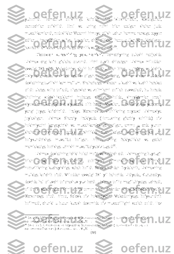 yuborildi.   Demetrius   qo‘shiniga   ko‘plab   o‘lja   ixlosmandlari,   savdogarlar,
qaroqchilar   qo‘shildi.   Orol   va   uning   nomi   bilan   atalgan   shahar   juda
mustahkamlandi,  rodosliklar   Vatanni   himoya qilish  uchun  hamma narsaga  tayyor
edilar.   Himoyachilar   safiga   fuqarolar,   chet   elliklar,   hatto   qullar   ham   kiritilgan;
jasorat bilan kurashadiganlarga erkinlik va’da qilingan 29
.
Diadoxlar   kurashining   yakunlanishi.   Demetriyning   qulashi   natijasida
Lisimax   eng   ko‘p   g‘alaba   qozondi.   Pirni   quvib   chiqargan   Lisimax   miloddan
avvalgi   285  yilda  Makedoniya   shohi  bo‘ldi.  Shu  bilan   birga,  u  Frakiya  va  kichik
Osiyoning   katta   qismiga   egalik   qilgan.   Uning   keng,   ammo   qisqa   muddatli
davlatining tuzilishi kam ma’lum. Shaharlarga nisbatan u kuchli va kuchli harakat
qildi:   ularga   soliq   to‘ladi,   oligarxlar   va   zolimlarni   qo‘llab-quvvatladi,   bu   borada
aholining   xohish-istaklarini   inobatga   olmagan   holda,   sinoykizmlar   orqali
siyosatlarni   kengaytirish   siyosatini   olib   bordi.   Masalan,   Efes   dengizga   yaqinroq
yangi   joyga   ko‘chirildi.   Trakya   Xersonesida   shohlikning   poytaxti   Lisimaxiya
joylashgan.   Lisimax   Sharqiy   Frakiyada   (Pontusning   g‘arbiy   sohilida)   o‘z
hokimiyatini   kengaytirish   va   mustahkamlashga   intilgan,   ammo   u   erda   yunon
shaharlari   tomonidan   qattiq   qarshilikka   duch   kelgan   va   oxir-oqibat   uni
bo‘ysundirishga   muvaffaq   bo‘lgan.   Biroq,   uning   frakiyaliklar   va   getlar
mamlakatiga borishga urinishi muvaffaqiyatsiz tugadi 30
. 
Lisimax davlatining ichki holati mo‘rt va notinch edi. Lisimaxning buyrug‘i
bilan   uning   o‘g‘li   agafoklning,   qobiliyatli   qo‘mondonning   qatl   qilinishi
norozilikning   kuchayishiga   sabab   bo‘ldi.   Selevk   bundan   foydalanib,   Lisimaxning
mulkiga   ko‘chib   o‘tdi.   Miloddan   avvalgi   281   yil   bahorida   Lidiyada,   Kurupediya
davrida   hal   qiluvchi   to‘qnashuv   yuz  berdi.   Lisimax   to‘liq   mag‘lubiyatga   uchradi,
o‘ldirildi   va   uning   qo‘shini   g‘olib   tomon   o‘tdi.   Shundan   so‘ng   Selevk   frakiyalik
Xersonesga   o‘tdi.   Biroq,   Selevk   o‘z   hokimiyatini   Makedoniyaga   bo‘ysundirib
bo‘lmadi,   chunki   u   butun   kurash   davomida   o‘z   mustaqilligini   saqlab   qoldi.   Tez
29
  Смирнов С.В. Формирование государства Селевкидов при Селевке I (политический и социально-
экономический аспекты): Авт. дисс… к.и.н. М., 2011.  
30
  Смирнов С.В. Формирование государства Селевкидов при Селевке I (политический и социально-
экономический аспекты): Авт. дисс… к.и.н. М., 2011.  
[ 27 ] 