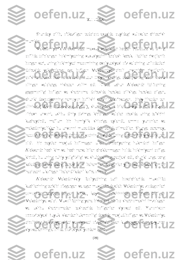 XULOSA
Shunday   qilib,   o‘tkazilgan   tadqiqot   asosida   quyidagi   xulosalar   chiqarish
mumkin:
Makedoniyalik   Aleksandrga   maxsus   vakolatlar   bergan   titulatura   va   uning
qo‘lida   to‘plangan   hokimiyatning   xususiyatini   farqlash   kerak.   Fathlar   rivojlanib
borgan sari, uning hokimiyati maqomining evolyutsiyasi o‘z xalqining urf-odatlari
doirasida   vakolatlarga   ega   bo‘lgan   Makedoniya   qiroli   unvonidan   rivojlanib,
qo‘shin   tanlash   bilan   cheklanib,   "butun   Osiyo"   shohiga   qadar,   uning   kuchi   bosib
olingan   xalqlarga   nisbatan   zolim   edi.   Ellada   uchun   Aleksandr   ittifoqning
gegemonligi   bo‘lgan   va   shartnoma   doirasida   harakat   qilishga   harakat   qilgan,
chunki   despotizmning   namoyon   bo‘lishi   qarshilik   ko‘rsatgan.   Diniy   jihatdan   tan
olinishi   ("Ammon-Zevsning   o‘g‘li"),   shuningdek,   u   bilan   uzviy   bog‘liq   bo‘lgan
Fir'avn   unvoni,   ushbu   diniy   tizimga   kiritilgan   xalqlar   orasida   uning   ta’sirini
kuchaytirdi,   ma’lum   bir   homiylik   shioriga   aylandi,   ammo   yunonlar   va
makedoniyaliklar   bu   unvonni   muqaddas   deb   qabul   qilmadilar.   Shunga   qaramay,
hatto Afina ham Aleksandrning hayotining oxirida uning uchun ilohiy kuchni tan
oldi.   Bir   paytlar   mavjud   bo‘lmagan   ulkan   imperiyaning   hukmdori   bo‘lgan
Aleksandr  hech  kim  va  hech narsa bilan cheklanmagan  holda hokimiyatni  qo‘lga
kiritdi,   bu   uning   ruhiy   yolg‘izligi   va   shubhasining   natijasi   edi,   chunki   unga   teng
keladiganlar   va   uning   qarashlarini   baham   ko‘radiganlar   yo‘q   edi,   chunki   kimdir
haqiqatni u ko‘rgan "balandlikdan" ko‘ra olmadi.
Aleksandr   Makedonskiy   faoliyatining   turli   bosqichlarida   muxolifat
kuchlarining tarkibi o‘zgargan va agar muxolifat dastlab Makedoniya zodagonlari
tomonidan   taqdim   etilgan   bo‘lsa,   keyin   -   qo‘shinning   bir   qismi   bo‘lgan
Makedoniya   xalqi.   Muxolifatning   yana   bir   qismi   ittifoq   shartnomasini   imzolagan
va   ushbu   shartnomadan   tashqarida   bo‘lganlar   siyosati   edi.   Yunoniston
oppozitsiyasi Buyuk Iskandar hukmronligi davrida mavjud bo‘lgan va Makedoniya
qirolining   hokimiyat   sifati   va   siyosati   o‘zgarishi   bilan   kuchaygan.   Bunga   yunon
siyosatlarining alohida pozitsiyasi yordam berdi.
[ 29 ] 