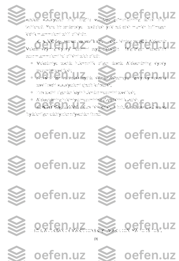 xarakter   xususiyatlari   bilan   bog‘liq   va   faqat   qo‘mondonning   dahosi   bilan
izohlanadi.   Yana   bir   tendentsiya   -   tasdiqlash   yoki   rad   etish   mumkin   bo‘lmagan
kichik muammolarni tahlil qilishdir.
Kurs   ishining   maqsad   va   vazifalari.     Ushbu   ishning   maqsadi   Aleksandr
Makedonskiyning   siyosiy   maqomini   qayta   tiklashdir.     Belgilangan   maqsad   bir
qator muammolarni hal qilishni talab qiladi:
 Makedoniya   taxtida   hukmronlik   qilgan   davrda   Aleksandrning   siyosiy
maqomini tavsiflash;
 Fors shohligini zabt etish paytida Iskandar Zulqarnaynning siyosiy mavqeini
tavsiflovchi xususiyatlarni ajratib ko‘rsatish;
 Fors taxtini olgandan keyin hukmdor maqomini tavsiflash;
 Aleksandrning hokimiyat maqomining o‘zgarishini kuzatish.
Kurs   ishining   tuzilishi.     Kurs   ishi   kirish,   2   bob,   6   ta   mavzu,   xulosa   va
foydalanilgan adabiyotlar ro‘yxatidan iborat.
I BOB. ALEKSANDR MAKEDONSKIY - MAKEDONIYA PODSHOSI.
[ 3 ] 