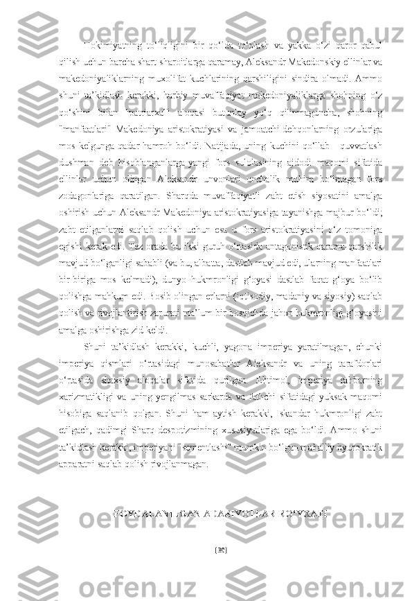 Hokimiyatning   to‘liqligini   bir   qo‘lda   to‘plash   va   yakka   o‘zi   qaror   qabul
qilish uchun barcha shart-sharoitlarga qaramay, Aleksandr Makedonskiy ellinlar va
makedoniyaliklarning   muxolifat   kuchlarining   qarshiligini   sindira   olmadi.   Ammo
shuni   ta’kidlash   kerakki,   harbiy   muvaffaqiyat   makedoniyaliklarga   shohning   o‘z
qo‘shini   bilan   "patriarxal"   aloqasi   butunlay   yo‘q   qilinmaguncha,   shohning
"manfaatlari"   Makedoniya   aristokratiyasi   va   jamoatchi-dehqonlarning   orzulariga
mos   kelgunga   qadar   hamroh   bo‘ldi.   Natijada,   uning   kuchini   qo‘llab   -   quvvatlash
dushman   deb   hisoblanganlarga-yangi   fors   sulolasining   ajdodi   maqomi   sifatida
ellinlar   uchun   olingan   Aleksandr   unvonlari   unchalik   muhim   bo‘lmagan   fors
zodagonlariga   qaratilgan.   Sharqda   muvaffaqiyatli   zabt   etish   siyosatini   amalga
oshirish uchun Aleksandr Makedoniya aristokratiyasiga tayanishga majbur bo‘ldi;
zabt   etilganlarni   saqlab   qolish   uchun   esa   u   fors   aristokratiyasini   o‘z   tomoniga
egishi   kerak edi.  Tez  orada  bu ikki  guruh o‘rtasida  antagonistik  qarama-qarshilik
mavjud bo‘lganligi sababli (va bu, albatta, dastlab mavjud edi, ularning manfaatlari
bir-biriga   mos   kelmadi),   dunyo   hukmronligi   g‘oyasi   dastlab   faqat   g‘oya   bo‘lib
qolishga mahkum edi. Bosib olingan erlarni (iqtisodiy, madaniy va siyosiy) saqlab
qolish va rivojlantirish zarurati ma’lum bir bosqichda jahon hukmronligi g‘oyasini
amalga oshirishga zid keldi.
Shuni   ta’kidlash   kerakki,   kuchli,   yagona   imperiya   yaratilmagan,   chunki
imperiya   qismlari   o‘rtasidagi   munosabatlar   Aleksandr   va   uning   tarafdorlari
o‘rtasida   shaxsiy   aloqalar   sifatida   qurilgan.   Ehtimol,   imperiya   rahbarning
xarizmatikligi   va   uning   yengilmas   sarkarda   va   fathchi   sifatidagi   yuksak   maqomi
hisobiga   saqlanib   qolgan.   Shuni   ham   aytish   kerakki,   Iskandar   hukmronligi   zabt
etilgach,   qadimgi   Sharq   despotizmining   xususiyatlariga   ega   bo‘ldi.   Ammo   shuni
ta’kidlash kerakki, imperiyani "sementlashi" mumkin bo‘lgan mahalliy byurokratik
apparatni saqlab qolish rivojlanmagan.
FOYDALANILGAN ADABIYOTLAR  RO‘YXATI
[ 30 ] 