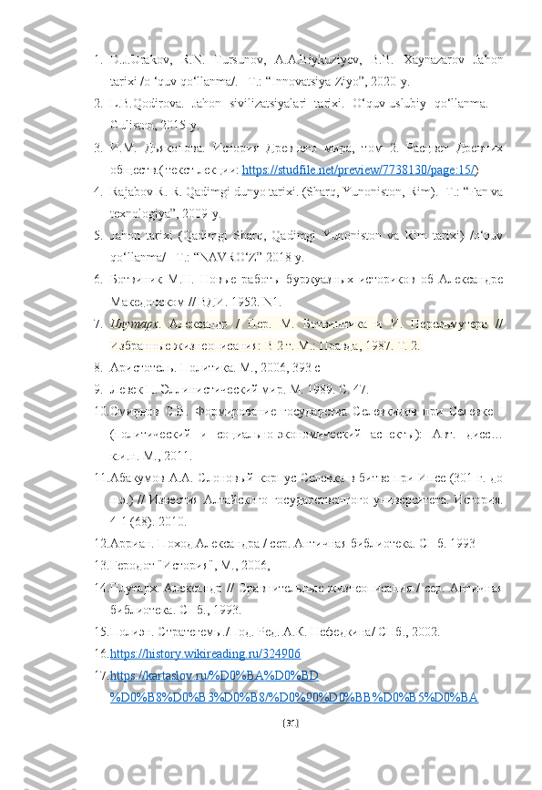 1. D.J.Urakov,   R.N.   Tursunov,   A.A.Biykuziyev,   B.B.   Xaynazarov   Jahon
tarixi /o ‘quv qo‘llanma/. –T.: “Innovatsiya-Ziyo”, 2020-y.
2. L.B.Qodirova.   Jahon   sivilizatsiyalari   tarixi.   O‘quv-uslubiy   qo‘llanma.   –
Guliston, 2015-y.
3. И.М.   Дьяконова.   Исторd   Древнего   мира,   том   2.   Расцвет   Древних
обществ.(   текст лекци:   https    ://    studfile    .   net    /   preview    /7738130/    page    :15/    )
4. Rajabov R. R. Qadimgi dunyo tarixi. (Sharq, Yunoniston,   Rim). - Т .: “Fan va
texnologiya”, 2009-y.
5. Jahon   tarixi   (Qadimgi   Sharq,   Qadimgi   Yunoniston   va   Rim   tarixi)   /o‘quv
qo‘llanma/ - T.: “NAVRO‘Z” 2018-y.
6. Ботвиник   М.Н.   Новые   работы   буржуазных   историков   об   Александре
Македонском // ВДИ. 1952.  N1. 
7. Плутарх .   Александр   /   Пер.   М.   Ботвинника   и   И.   Перельмутера   //
Избранные жизнеописанd: В 2 т. М.: Правда, 1987. Т. 2.
8. Аристотель. Политика. М., 2006, 393 с
9. Левек П. Эллинистическs мир. М. 1989. С. 47.
10. Смирнов   С.В.   Формирование   государства   Селевкидов   при   Селевке   I
(политическs   и   социально-экономическs   аспекты):   Авт.   дисс…
к.и.н. М., 2011. 
11. Абакумов А.А. Слоновый корпус Селевка в битве при Ипсе (301 г. до
н.э.)   //   Известd   Алтайского   государственного   университета.   Исторd.
4-1 (68). 2010.
12. Арриан. Поход Александра / сер. Античная библиотека. СПб. 1993
13. Геродот "Исторd", М., 2006,
14. Плутарх.   Александр   //   Сравнительные   жизнеописанd   /   сер.  Античная
библиотека. СПб., 1993.
15. Полиэн. Стратегемы./Под. Ред. А.К. Нефедкина/ СПб., 2002.
16. https://history.wikireading.ru/324906   
17. https    ://    kartaslov    .   ru    /%    D    0%    BA    %    D    0%    BD   
%    D    0%    B    8%    D    0%    B    3%    D    0%    B    8/%    D    0%90%    D    0%    BB    %    D    0%    B    5%    D    0%    BA   
[ 31 ] 