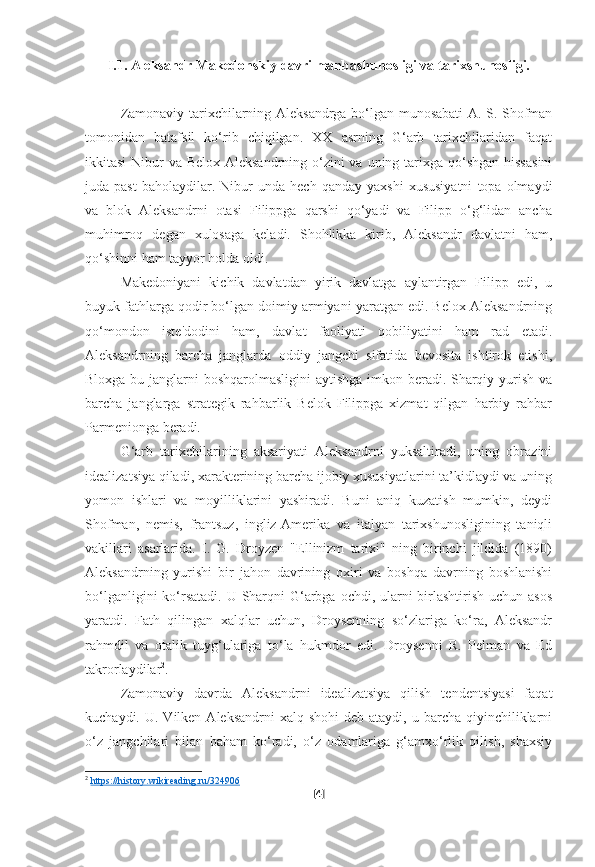 I.1. Aleksandr Makedonskiy davri manbashunosligi va tarixshunosligi.
Zamonaviy tarixchilarning Aleksandrga bo‘lgan munosabati A. S. Shofman
tomonidan   batafsil   ko‘rib   chiqilgan.   XX   asrning   G‘arb   tarixchilaridan   faqat
ikkitasi-Nibur  va Belox-Aleksandrning o‘zini  va  uning tarixga qo‘shgan  hissasini
juda  past   baholaydilar.   Nibur   unda   hech  qanday   yaxshi   xususiyatni   topa  olmaydi
va   blok   Aleksandrni   otasi   Filippga   qarshi   qo‘yadi   va   Filipp   o‘g‘lidan   ancha
muhimroq   degan   xulosaga   keladi.   Shohlikka   kirib,   Aleksandr   davlatni   ham,
qo‘shinni ham tayyor holda oldi.
Makedoniyani   kichik   davlatdan   yirik   davlatga   aylantirgan   Filipp   edi,   u
buyuk fathlarga qodir bo‘lgan doimiy armiyani yaratgan edi. Belox Aleksandrning
qo‘mondon   iste'dodini   ham,   davlat   faoliyati   qobiliyatini   ham   rad   etadi.
Aleksandrning   barcha   janglarda   oddiy   jangchi   sifatida   bevosita   ishtirok   etishi,
Bloxga bu janglarni boshqarolmasligini  aytishga  imkon beradi. Sharqiy yurish va
barcha   janglarga   strategik   rahbarlik   Belok   Filippga   xizmat   qilgan   harbiy   rahbar
Parmenionga beradi.
G‘arb   tarixchilarining   aksariyati   Aleksandrni   yuksaltiradi,   uning   obrazini
idealizatsiya qiladi, xarakterining barcha ijobiy xususiyatlarini ta’kidlaydi va uning
yomon   ishlari   va   moyilliklarini   yashiradi.   Buni   aniq   kuzatish   mumkin,   deydi
Shofman,   nemis,   frantsuz,   ingliz-Amerika   va   italyan   tarixshunosligining   taniqli
vakillari   asarlarida.   I.   G.   Droyzen   "Ellinizm   tarixi"   ning   birinchi   jildida   (1890)
Aleksandrning   yurishi   bir   jahon   davrining   oxiri   va   boshqa   davrning   boshlanishi
bo‘lganligini  ko‘rsatadi. U Sharqni  G‘arbga ochdi, ularni birlashtirish uchun asos
yaratdi.   Fath   qilingan   xalqlar   uchun,   Droysenning   so‘zlariga   ko‘ra,   Aleksandr
rahmdil   va   otalik   tuyg‘ulariga   to‘la   hukmdor   edi.   Droysenni   R.   Pelman   va   Ed
takrorlaydilar 2
.
Zamonaviy   davrda   Aleksandrni   idealizatsiya   qilish   tendentsiyasi   faqat
kuchaydi.  U. Vilken  Aleksandrni   xalq shohi  deb  ataydi, u  barcha qiyinchiliklarni
o‘z   jangchilari   bilan   baham   ko‘radi,   o‘z   odamlariga   g‘amxo‘rlik   qilish,   shaxsiy
2
  https://history.wikireading.ru/324906  
[ 4 ] 