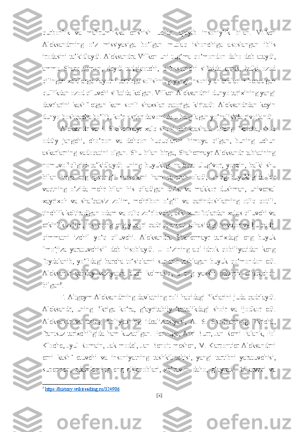 qurbonlik   va   mahrumlikka   erishish   uchun   ajoyib   insoniylik   bilan.   Vilken
Aleksandrning   o‘z   missiyasiga   bo‘lgan   mutlaq   ishonchiga   asoslangan   iblis
irodasini   ta’kidlaydi.  Aleksandra   Vilken   uni   tug‘ma   qo‘mondon   daho  deb   ataydi,
ammo   Sharq   tomon,   deydi   tadqiqotchi,   u   bosqinchi   sifatida   emas,   balki   ozod
qilingan xalqlarga hayotni tartibga solishning yangi insoniy an'analarini beradigan
qullikdan ozod qiluvchi sifatida kelgan. Vilken Aleksandrni dunyo tarixining yangi
davrlarini   kashf   etgan   kam   sonli   shaxslar   qatoriga   kiritadi:   Aleksandrdan   keyin
dunyo boshqacha bo‘lib, ko‘p asrlar davomida u belgilagan yo‘nalishda rivojlandi.
Aleksandr  va  F.  Shahermayr   xalq  shohi  deb  atashadi.  Uning  fikricha,  shoh
oddiy   jangchi,   cho‘pon   va   dehqon   huquqlarini   himoya   qilgan,   buning   uchun
askarlarning sadoqatini  olgan. Shu bilan birga, Shahermayr  Aleksandr  tabiatining
nomuvofiqligini   ta’kidlaydi:   uning   buyukligi   nafaqat   ulug‘vor,   yorqin,   balki   shu
bilan   birga   eng   qorong‘i   narsalarni   ham   qamrab   oladi;   uning   buyukligida   bir
vaqtning   o‘zida   mehr   bilan   his   qiladigan   do‘st   va   makkor   dushman,   universal
xayrixoh   va   shafqatsiz   zolim,   mehribon   o‘g‘il   va   qarindoshlarning   otliq   qotili,
tinchlik keltiradigan odam va otliq zo‘rlovchi, eski xurofotlardan xalos qiluvchi va
erkinlik zolim, insonning eng yuqori qadr-qimmati sohasidagi novator va bu qadr-
qimmatni   izchil   yo‘q   qiluvchi.   Aleksandra   Shahermayr   tarixdagi   eng   buyuk
"mo‘jiza   yaratuvchisi"   deb   hisoblaydi.   U   o‘zining   aql-idrok   qobiliyatidan   keng
foydalanib,   yo‘lidagi   barcha   to‘siqlarni   supurib   tashlagan   buyuk   qo‘mondon   edi.
Aleksandr   qanday   vaziyatga   duch   kelmasin,   u   eng   yaxshi   echimni   allaqachon
bilgan 3
.
F. Altgeym Aleksandrning davlatning roli haqidagi fikrlarini juda qadrlaydi.
Aleksandr,   uning   fikriga   ko‘ra,   g‘ayritabiiy   kattalikdagi   shoir   va   ijodkor   edi.
Aleksandr   va   uning   faoliyatining   idealizatsiyasi,   A.   S.   Shofmanning   fikricha,
frantsuz tarixchiligida ham kuzatilgan. Per Juge, Anri Burr, Jan Remi Palank, Pol
Kloche, Jyul  Romain, Jak model, Jan Benoit-meshen,  M. Karpontier Aleksandrni
erni   kashf   etuvchi   va   insoniyatning   tashkilotchisi,   yangi   tartibni   yaratuvchisi,
supermen,   odamlarning   eng   olijanoblari,   zo‘ravon   daho,   g‘ayratli   fe'l-atvori   va
3
  https://history.wikireading.ru/324906  
[ 5 ] 