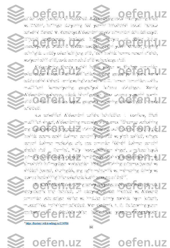 aqldan ozgan jasorati bilan maqtashadi. Aleksandrning orzusi-insoniyatning Sharq
va   G‘arbni,   bo‘lingan   dunyoning   ikki   yarmini   birlashtirish   orzusi.   Frantsuz
tarixchisi General M. Karpantye Aleksandrni tengsiz qo‘mondon daho deb ataydi.
Olijanob   temperament,   harakatga   bo‘lgan   ishtiyoq   uni   tezkor   hujum
operatsiyalariga   undadi.   U   qasddan   tavakkal   qilishni   yaxshi   ko‘rardi;   jangning
qalinligida   u   oddiy   askar   kabi   jang   qildi,   lekin   boshida   hamma   narsani   o‘lchab,
vaziyatni tahlil qildi, tezda qaror qabul qildi va harakatga o‘tdi.
Aleksandrning   Sharqiy   yurishi   haqida   yozgan   va   Shofman   tomonidan
eslatilmagan   boshqa   G‘arb   mualliflaridan   qadimgi   geografiya   bo‘yicha   nemis
tadqiqotchisi Richard Hennig va ingliz tarixchisi J. O. Tomson Tomonidan. Ushbu
mualliflarni   kampaniyaning   geografiyasi   ko‘proq   qiziqtirgan.   Xennig
Aleksandrning   sharqqa,   odatda   ishonilganidan   biroz   uzoqroq   yurganini   taxmin
qildi.   Tomson   "Dorodan   keyin"   geografik   muhitning   chalkashligini   tinimsiz
ta’kidladi.
Rus   tarixchilari   Aleksandrni   turlicha   baholadilar.   I.   Reznikov,   G‘arb
mualliflari   singari,   Aleksandrning   maqtoviga   ziqna   emas.   "Chaqmoq   zarbasining
eng   buyuk   ustasi,   u   jang   taqdirini   o‘zining   sevimli   usuli   bilan   hal   qildi,   otliqlar
boshida   qarama-qarshi   dushman   qanotini   yorib   o‘tdi   va   yirtib   tashladi,   so‘ngra
qanotni   dushman   markaziga   urib,   orqa   tomondan   ikkinchi   dushman   qanotini
chetlab   o‘tdi   ...   Gannibal,   Yuliy   Tsezar,   Napoleon   singari,   u   nafaqat   buyuk
qo‘mondon, balki buyuk siyosatchi hamdir. qaysi urush siyosatning eng muhim va
almashtirib   bo‘lmaydigan   vositalaridan   biridir.   U   o‘zining   qo‘rqmas   jasorati   va
shiddatli   jasorati,   shuningdek,   eng   og‘ir   mahrumlik   va   mehnatning   doimiy   va
quvnoq bardoshliligi bilan askarlarda kuchli taassurot qoldirdi" 4
.
A.   S.   Shofman   Aleksandrning   tarixiy   jarayonga   qo‘shgan   hissasini   yanada
ehtiyotkorlik   bilan   baholadi,   uni   odatiy   g‘olib   deb   hisobladi   va   Aleksandr
tomonidan   zabt   etilgan   skiflar   va   hindular   doimiy   ravishda   isyon   ko‘tarib,
mustaqillikka   intilishlarini   ta’kidladi.   Men   akademik   B.   G.   Gafurovning   yunon
professori   D.   I.   Cibukidis   bilan   hamkorlikda   yozgan   monografiyasini
4
  https://history.wikireading.ru/324906  
[ 6 ] 