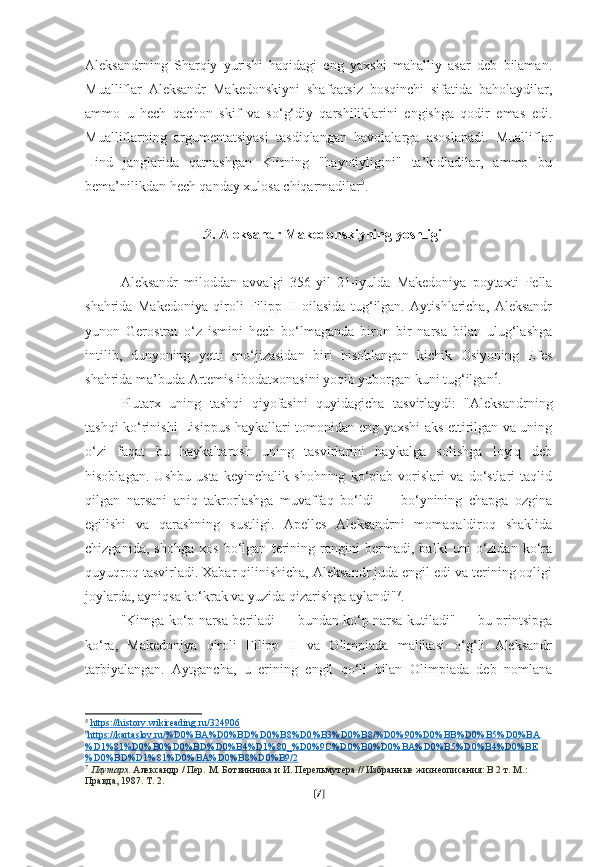 Aleksandrning   Sharqiy   yurishi   haqidagi   eng   yaxshi   mahalliy   asar   deb   bilaman.
Mualliflar   Aleksandr   Makedonskiyni   shafqatsiz   bosqinchi   sifatida   baholaydilar,
ammo   u   hech   qachon   skif   va   so‘g‘diy   qarshiliklarini   engishga   qodir   emas   edi.
Mualliflarning   argumentatsiyasi   tasdiqlangan   havolalarga   asoslanadi.   Mualliflar
Hind   janglarida   qatnashgan   Klitning   "hayotiyligini"   ta’kidladilar,   ammo   bu
bema’nilikdan hech qanday xulosa chiqarmadilar 5
.
I.2. Aleksandr Makedonskiyning yoshligi
Aleksandr   miloddan   avvalgi   356-yil   21-iyulda   Makedoniya   poytaxti   Pella
shahrida   Makedoniya   qiroli   Filipp   II   oilasida   tug‘ilgan.   Aytishlaricha,   Aleksandr
yunon   Gerostrat   o‘z   ismini   hech   bo‘lmaganda   biron   bir   narsa   bilan   ulug‘lashga
intilib,   dunyoning   yetti   mo‘jizasidan   biri   hisoblangan   kichik   Osiyoning   Efes
shahrida ma’buda Artemis ibodatxonasini yoqib yuborgan kuni tug‘ilgan 6
.
Plutarx   uning   tashqi   qiyofasini   quyidagicha   tasvirlaydi:   "Aleksandrning
tashqi ko‘rinishi Lisippus haykallari tomonidan eng yaxshi aks ettirilgan va uning
o‘zi   faqat   bu   haykaltarosh   uning   tasvirlarini   haykalga   solishga   loyiq   deb
hisoblagan.   Ushbu   usta   keyinchalik   shohning   ko‘plab   vorislari   va   do‘stlari   taqlid
qilgan   narsani   aniq   takrorlashga   muvaffaq   bo‘ldi   —   bo‘ynining   chapga   ozgina
egilishi   va   qarashning   sustligi.   Apelles   Aleksandrni   momaqaldiroq   shaklida
chizganida,   shohga   xos   bo‘lgan   terining   rangini   bermadi,   balki   uni   o‘zidan   ko‘ra
quyuqroq tasvirladi. Xabar qilinishicha, Aleksandr juda engil edi va terining oqligi
joylarda, ayniqsa ko‘krak va yuzida qizarishga aylandi" 7
.
"Kimga ko‘p narsa beriladi — bundan ko‘p narsa kutiladi" — bu printsipga
ko‘ra,   Makedoniya   qiroli   Filipp   II   va   Olimpiada   malikasi   o‘g‘li   Aleksandr
tarbiyalangan.   Aytgancha,   u   erining   engil   qo‘li   bilan   Olimpiada   deb   nomlana
5
  https://history.wikireading.ru/324906  
6
https://kartaslov.ru/%D0%BA%D0%BD%D0%B8%D0%B3%D0%B8/%D0%90%D0%BB%D0%B5%D0%BA   
%D1%81%D0%B0%D0%BD%D0%B4%D1%80_%D0%9C%D0%B0%D0%BA%D0%B5%D0%B4%D0%BE
%D0%BD%D1%81%D0%BA%D0%B8%D0%B9/2  
7
  Плутарх . Александр / Пер. М. Ботвинника и И. Перельмутера // Избранные жизнеописания: В 2 т. М.: 
Правда, 1987. Т. 2.
[ 7 ] 