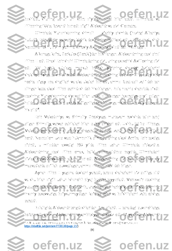 boshladi,   shuning   uchun   uni   sport   o‘yinlari   nomi   bilan   atadi.   Olimpiada   va
Filippning ikkita farzandi bor edi: o‘g‘li Aleksandr va qizi Kleopatra.
Olimpiada   Yunonistonning   shimoli   —   g‘arbiy   qismida   (hozirgi   Albaniya
hududi)   Epira-yarim   varvariya   kichik   davlatining   malikasi   edi.   Uning   otasi,   shoh
Neoptolemus II, o‘zini yarim afsonaviy Axillesning avlodi deb hisoblagan. 
Afsonaga ko‘ra, Gerkules (Gerakl)dan boshlangan. Aleksandrning otasi qirol
Filipp II edi. Onasi Epir shohi Olimpiadaning qizi, uning asoschisi Axillesning o‘zi
edi.   Ikki   buyuk   sulolaga   mansub   bo‘lish   yigitning   shaxsiy   fazilatlarini
shakllantirishga ta’sir ko‘rsatdi. Aleksandrning otasining ko‘pxotinliligi tufayli bir
nechta   o‘gay   opa-singillari   va   aka-ukalari   bor   edi,   ammo   faqat   aqli   zaif   deb   tan
olingan katta akasi Filipp qarindosh deb hisoblangan. Bola noaniq sharoitda o‘sdi:
otasining Yunonistonning siyosati bilan urush olib borgan jasoratiga qoyil qolgan
holda, u onasining ta’siri ostida bo‘lganligi sababli unga nisbatan shaxsiy adovatni
his qildi 8
.
Epir   Makedoniya   va   Shimoliy   Gretsiyaga   muntazam   ravishda   talon-taroj
qilgan   Shimoliy   varvar   qabilalari   bilan   qulay   qo‘shni   edi.   Ushbu   ittifoq   Filippga
Makedoniyaning   shimoli-g‘arbiy   chegaralarida   juda   zarur   bo‘lgan   xotirjamlikni
berdi.   Neoptolem   uzoq  vaqt   hukmronlik   qilmadi,   uning  akasi   Arriba   Epir   taxtiga
o‘tirdi,   u   miloddan   avvalgi   359   yilda   Filipp   uchun   Olimpiada   o‘tkazdi.e.
Aleksandrning   otasi   Filipp   emas,   balki   momaqaldiroq   paytida   Olimpiadani
o‘zlashtirgan   Zevs   degan   afsona   bor   edi.   Aleksandrning   o‘zi   bu   afsonani   siyosiy
maqsadlarda qo‘llab-quvvatlagan, ammo Filippni otasi deb bilgan.
Aynan Filipp II yagona davlatni yaratdi, tarqoq shaharlarni o‘z qo‘liga oldi
va  shu   bilan   o‘g‘li   uchun   ishonchli   plyaj   boshini   tayyorladi.   Merosxo‘r   otasining
yutuqlaridan juda samarali foydalanib, unga berilgan harbiy kuchni o‘sha davrning
insoniy   tasavvuriga   bo‘ysunmaydigan   ko‘plab   erlar   va   bo‘shliqlarni   zabt   etishga
qaratdi.
Bolaligida Aleksandr tengdoshlaridan farq qilardi. U tanadagi quvonchlarga
befarq   edi,   ammo   Aleksandrning   ambitsiyasi   cheksiz   edi.   16   yoshida   Aleksandr
8
 И.М. Дьяконова. История Древнего мира, том 2. Расцвет Древних обществ.( текст лекции: 
https    ://    studfile    .   net    /   preview    /7738130/    page    :15/    )
[ 8 ] 