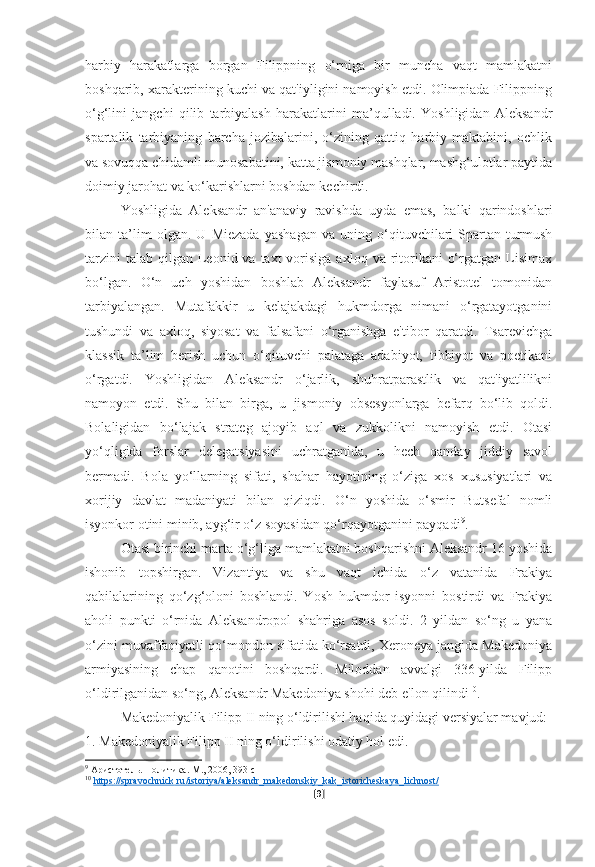 harbiy   harakatlarga   borgan   Filippning   o‘rniga   bir   muncha   vaqt   mamlakatni
boshqarib, xarakterining kuchi va qat'iyligini namoyish etdi. Olimpiada Filippning
o‘g‘lini   jangchi   qilib   tarbiyalash   harakatlarini   ma’qulladi.   Yoshligidan   Aleksandr
spartalik   tarbiyaning   barcha   jozibalarini,   o‘zining   qattiq   harbiy   maktabini,   ochlik
va sovuqqa chidamli munosabatini, katta jismoniy mashqlar, mashg‘ulotlar paytida
doimiy jarohat va ko‘karishlarni boshdan kechirdi.
Yoshligida   Aleksandr   an'anaviy   ravishda   uyda   emas,   balki   qarindoshlari
bilan   ta’lim   olgan.   U   Miezada   yashagan   va   uning   o‘qituvchilari   Spartan   turmush
tarzini   talab  qilgan  Leonid va  taxt  vorisiga  axloq  va ritorikani   o‘rgatgan  Lisimax
bo‘lgan.   O‘n   uch   yoshidan   boshlab   Aleksandr   faylasuf   Aristotel   tomonidan
tarbiyalangan.   Mutafakkir   u   kelajakdagi   hukmdorga   nimani   o‘rgatayotganini
tushundi   va   axloq,   siyosat   va   falsafani   o‘rganishga   e'tibor   qaratdi.   Tsarevichga
klassik   ta’lim   berish   uchun   o‘qituvchi   palataga   adabiyot,   tibbiyot   va   poetikani
o‘rgatdi.   Yoshligidan   Aleksandr   o‘jarlik,   shuhratparastlik   va   qat'iyatlilikni
namoyon   etdi.   Shu   bilan   birga,   u   jismoniy   obsesyonlarga   befarq   bo‘lib   qoldi.
Bolaligidan   bo‘lajak   strateg   ajoyib   aql   va   zukkolikni   namoyish   etdi.   Otasi
yo‘qligida   forslar   delegatsiyasini   uchratganida,   u   hech   qanday   jiddiy   savol
bermadi.   Bola   yo‘llarning   sifati,   shahar   hayotining   o‘ziga   xos   xususiyatlari   va
xorijiy   davlat   madaniyati   bilan   qiziqdi.   O‘n   yoshida   o‘smir   Butsefal   nomli
isyonkor otini minib, ayg‘ir o‘z soyasidan qo‘rqayotganini payqadi 9
.
Otasi birinchi marta o‘g‘liga mamlakatni boshqarishni Aleksandr 16 yoshida
ishonib   topshirgan.   Vizantiya   va   shu   vaqt   ichida   o‘z   vatanida   Frakiya
qabilalarining   qo‘zg‘oloni   boshlandi.   Yosh   hukmdor   isyonni   bostirdi   va   Frakiya
aholi   punkti   o‘rnida   Aleksandropol   shahriga   asos   soldi.   2   yildan   so‘ng   u   yana
o‘zini muvaffaqiyatli qo‘mondon sifatida ko‘rsatdi, Xeroneya jangida Makedoniya
armiyasining   chap   qanotini   boshqardi.   Miloddan   avvalgi   336-yilda   Filipp
o‘ldirilganidan so‘ng, Aleksandr Makedoniya shohi deb e'lon qilindi 10
.
Makedoniyalik Filipp II ning o‘ldirilishi haqida quyidagi versiyalar mavjud:
1. Makedoniyalik Filipp II ning o‘ldirilishi odatiy hol edi.
9
 Аристотель. Политика. М., 2006, 393 с
10
  https    ://    spravochnick    .   ru    /   istoriya    /   aleksandr    _   makedonskiy    _   kak    _   istoricheskaya    _   lichnost    /    
[ 9 ] 