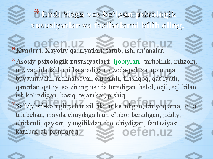 * Endi Sizga xos bo‘lgan psixologik 
xususiyatlar va fazilatlarni bilib oling. 
* Kvadrat. X ayotiy qadriyatlari: tartib, ish, an’analar. 
* Asosiy psixologik xususiyatlari:  Ijobiylari - tartiblilik, intizom, 
o‘z vaqtida ishlarni bajaradigan, ozoda-pokiza, qonunga 
buysunuvchi, mehnatsevar, chidamli, tirishqoq, qat’iyatli, 
qarorlari qat’iy, so`zining ustida turadigan, halol, oqil, aql bilan 
ish ko`radigan, bosiq, tejamkor, pishiq. 
* Salbiylari- ko`ngliga har xil fikrlar keladigan, bir yoqlama,  o`ta 
talabchan, mayda-chuydaga ham e’tibor beradigan, jiddiy, 
chidamli, qaysar,  yangilikdan cho`chiydigan, fantaziyasi 
kambag`al, pismiqroq.  