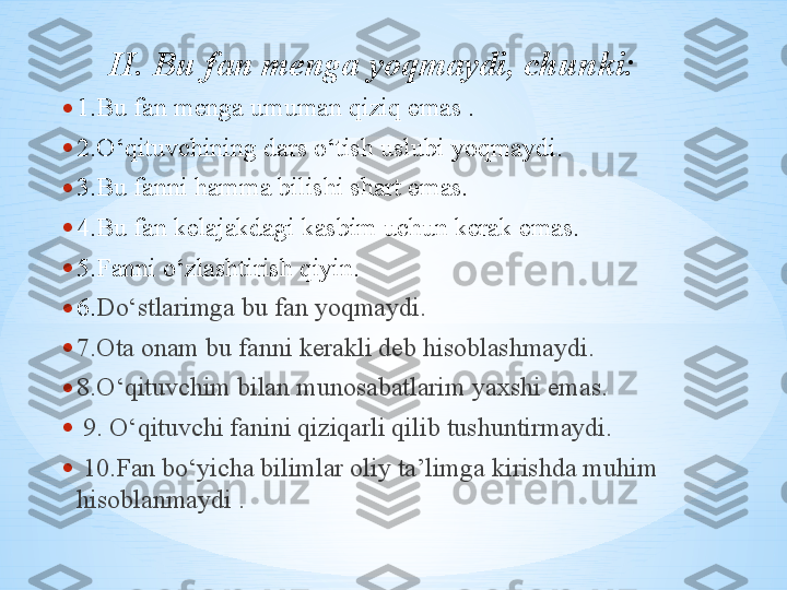 • 1.Bu fan menga umuman qiziq emas .
• 2.O‘qituvchining dars o‘tish uslubi yoqmaydi. 
• 3.Bu fanni hamma bilishi shart emas. 
• 4.Bu fan kelajakdagi kasbim uchun kerak emas. 
• 5. Fanni o‘zlashtirish qiyin .
• 6. Do‘stlarimga bu fan yoqmaydi .
• 7.Ota onam bu fanni kerakli deb hisoblashmaydi.
• 8.O‘qituvchim bilan munosabatlarim yaxshi emas.
•   9. O‘qituvchi fanini qiziqarli qilib tushuntirmaydi.
•   10.Fan bo‘yicha bilimlar oliy ta’limga kirishda muhim 
hisoblanmaydi . II. Bu fan menga yoqmaydi, chunki:    