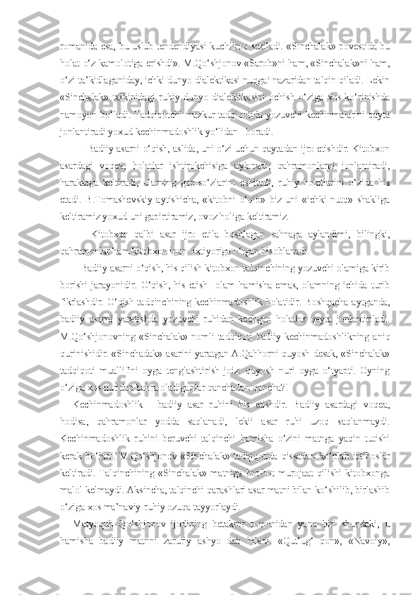 romanida esa, bu uslub tendendiyasi kuchliroq seziladi. «Sinchalak» povestida bu
holat o‘z kamolotiga erishdi». M.Qo‘shjonov «Sarob»ni ham, «Sinchalak»ni ham,
o‘zi ta’kidlaganiday, ichki dunyo dialektikasi nuqgai nazaridan talqin qiladi. Lekin
«Sinchalak»   talkinidagi   ruhiy   dunyo   dialektikasini   ochish   o‘ziga   xos   ko‘rinishda
namoyon bo‘ladi. Tadqiqotchi  mazkur  tadqiqotida yozuvchi  kechinmalarini qayta
jonlantiradi yoxud kechinmadoshlik yo‘lidan   boradi.
      Badiiy asarni o‘qish, aslida, uni o‘zi uchun qaytadan ijro etishdir. Kitobxon
asardagi   voqea,   holatlar   ishtirokchisiga   aylanadi;   qahramonlarni   jonlantiradi,
harakatga   keltiradi,   ularning   gap-so‘zlarini   eshitadi,   ruhiy   holatlarini   o‘zida   his
etadi.   B.Tomashevskiy   aytishicha,   «kitobni   o‘qib»   biz   uni   «ichki   nutq»   shakliga
keltiramiz yoxud uni gapirtiramiz, ovoz holiga keltiramiz.
      Kitobxon   qalbi   asar   ijro   etila   boshlagan   sahnaga   aylandimi,   bilingki,
qahramonlar ham kitobxon inon- ixtiyoriga o‘tgan hisoblanadi.
   Badiiy asarni o‘qish, his qilish kitobxon-talqinchining yozuvchi olamiga kirib
borishi   jarayonidir.   O‘qish,   his   etish     olam   hamisha   emas,   olamning   ichida   turib
fikrlashdir. O‘qish-tadqinchining kechinmadoshlik holatidir. Boshqacha  aytganda,
badiiy   asarni   yaratishda   yozuvchi   ruhidan   kechgan   holatlar   qayta   jonlantiriladi.
M.Qo‘shjonovning «Sinchalak» nomli  tadqiqoti  badiiy kechinmadoshlikning  aniq
qurinishidir. «Sinchadak» asarini yaratgan A.Qahhorni quyosh desak, «Sinchalak»
tadqiqoti   muallifini   oyga   tenglashtirish   joiz:   quyosh   nuri   oyga   o‘tyapti.   Oyning
o‘ziga xos nuridan bahra oladiganlar qanchadan-qancha?!
Kechinmadoshlik   -   badiiy   asar   ruhini   his   etishdir.   Badiiy   asardagi   voqea,
hodisa,   qahramonlar   yodda   saqlanadi,   lekii   asar   ruhi   uzoq   saqlanmaydi.
Kechinmadoshlik   ruhini   beruvchi   talqinchi   hamisha   o‘zini   matnga   yaqin   tutishi
kerak  bo‘ladi.  M.Qo‘shjonov   «Sinchalak»   tadqiqotida   qissadan   ko‘plab  iqtiboslar
keltiradi.   Talqinchining   «Sinchalak»   matniga   bot-bot   murojaat   qilishi   kitobxonga
malol kelmaydi. Aksincha, talqinchi qarashlari asar matni bilan ko‘shilib, birlashib
o‘ziga xos ma’naviy-ruhiy ozuqa tayyorlaydi.
Matyoqub   Qo‘shjonov   ijodining   betakror   tomonidan   yana   biri   shundaki,   u
hamisha   badiiy   matnni   zaruriy   ashyo   deb   biladi.   «Qutlug‘   qon»,   «Navoiy», 