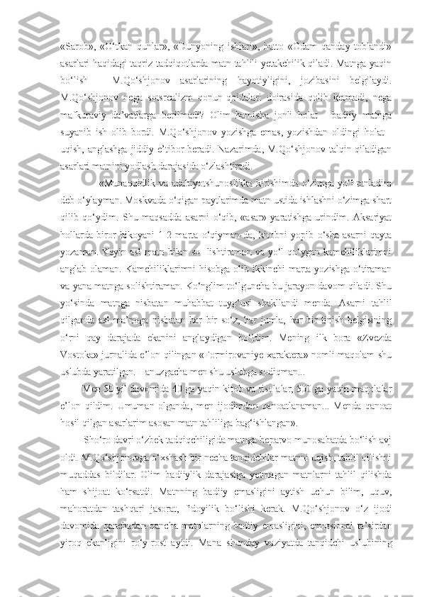 «Sarob»,   «O‘tkan   qunlar»,   «Dunyoning   ishlari»,   hatto   «Odam   qanday   toblandi»
asarlari haqidagi taqriz-tadqiqotlarda matn tahlili yetakchilik qiladi. Matnga yaqin
bo‘lish   -   M.Qo‘shjonov   asarlarining   hayotiyligini,   jozibasini   belgilaydi.
M.Qo‘shjonov   nega   sotsrealizm   qonun-qoidalari   doirasida   qolib   ketmadi,   nega
mafkuraviy   da’vatlarga   berilmadi?   Olim   hamisha   jonli   holat   -   badiiy   matnga
suyanib   ish   olib   bordi.   M.Qo‘shjonov   yozishga   emas,   yozishdan   oldingi   holat   -
uqish, anglashga  jiddiy e’tibor  beradi. Nazarimda, M.Qo‘shjonov talqin qiladigan
asarlari matnini yodlash darajasida o‘zlashtiradi.
               «Munaqqidlik va adabiyotshunoslikka kirishimda o‘zimga yo‘l tanladim
deb o‘ylayman. Moskvada o‘qigan paytlarimda matn ustida ishlashni o‘zimga shart
qilib   qo‘ydim.   Shu   maqsadda   asarni   o‘qib,   «asar»   yaratishga   urindim.   Aksariyat
hollarda   biror   hikoyani   1-2   marta   o‘qiyman-da,   kitobni   yopib   o‘sha   asarni   qayta
yozaman.   Keyin asl   matn bilan  so-  lishtiraman  va yo‘l  qo‘ygan  kamchiliklarimni
anglab olaman. Kamchiliklarimni hisobga olib ikkinchi  marta yozishga  o‘tiraman
va yana matnga solishtiraman. Ko‘nglim to‘lguncha bu jarayon davom qiladi. Shu
yo‘sinda   matnga   nisbatan   muhabbat   tuyg‘usi   shakllandi   menda.   Asarni   tahlil
qilganda   asl   ma’noga   nisbatan   har   bir   so‘z,   har   jumla,   har   bir   tinish   belgisining
o‘rni   qay   darajada   ekanini   anglaydigan   bo‘ldim.   Mening   ilk   bora   «Zvezda
Vostoka» jurnalida e’lon qilingan «Formirovaniye xaraktera» nomli maqolam shu
uslubda yaratilgan. Hanuzgacha men shu uslubga sodiqman...
      Men 50 yil davomida 40 ga yaqin kitob va risolalar, 500 ga yaqin maqolalar
e’lon   qildim.   Umuman   olganda,   men   ijodimdan   qanoatlanaman...   Menda   qanoat
hosil qilgan asarlarim asosan matn tahliliga ba g‘ ishlangan».
     Sho‘ro davri o‘zbek tadqiqchiligida matnga beparvo munosabatda bo‘lish avj
oldi. M.Qo‘shjonovga o‘xshash bir necha tanqidchilar matnni uqish, tahlil qilishni
muqaddas   bildilar.   Olim   badiiylik   darajasiga   yetmagan   matnlarni   tahlil   qilishda
ham   shijoat   ko‘rsatdi.   Matnning   badiiy   emasligini   aytish   uchun   bilim,   uquv,
mahoratdan   tashqari   jasorat,   fidoyilik   bo‘ li shi   kerak.   M.Qo‘shjonov   o‘z   ijodi
davomida   qanchadan   qancha   matnlarning   badiiy   emasligini,   emotsional   ta’sirdan
yiroq   ekanligini   ro‘y-rost   aytdi.   Ma n a   shunday   vaziyatda   tanqidchi   uslubining 