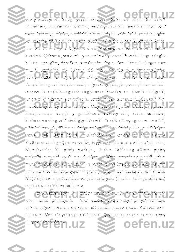 asosiy   xususiyatlari   ko‘zga   yaqqol   tashlanadi.   Xo‘sh   ular   nimalardan   iborat?
Birinchidan,   tanqidchining   dadilligi,   mas’uliyat   burchini   teran   his   qilishi.   Zaif
asarni   hamma,   jumladan,   tanqidch il ar   ham   o‘qiydi.   Lekin   ba’zi   tanqidchilargina
zaif asarning ojizli gi ni ochiq-oydin aytadi. Boshqacha  aygganda, tanqidchi  ko‘ra-
bila turib o‘zini o‘tga uradi, jangga kiradi. Yozuvchi ham odam, o‘z sha’ni uchun
kurashadi. Qolaversa, yaxshimi  -  yomonmi asar-yozuvchi farzandi. Hatgo qo‘ng‘iz
bolasini   oppog‘im,   tipratikon   yumshog‘im   degan   ekan.   Tanqid   qilingan   asar
muallifi   tanqidchini   o‘z   dushmani   deb   biladi.   Shunday   ekan,   jang   maydoniga
kirish,   xudbinona   o‘ylaganda,   o‘ziga   dushman   orttirish   kimga   zarur?
Tanqidchining   asli   haqi qa t n i   dadil,   ro‘y-rost   aygishi,   jangovarligi   bilan   taniladi.
Jangovarlik   tanqidchining   bosh   belgisi   emas.   Shunday   t an-   qidchilar   bo‘lganki,
jangovorligi   bilan   tanilgan   bo‘lsa-da,   tanqid   qilinayotgan   asar   haqida   asosli   fikr-
mulohaza  aytolmay mulzam   bo‘lgan.  Matyoqub  Ko‘sh j onov nafaqat   jangga  dadil
kiradi,   u   raqibi   kuragini   yerga   tekkazadi:   shunday   dalil,   isbotlar   keltiradiki,
kitobxon   asarning   zaif   ekanligiga   ishonadi.   Tanqid   qilinayotgan   asar   muallifi,
tilida bo‘lmasa-da, dilida tanqidchiga tan beradi.  T anqidchini g‘alabaga olib kelgan
asosiy   omil   uning   bilimi,   mushohadasining   kengligidir.   M.Qo‘shjonov
Yu.Shomansurni ng   «Qora   marvarid»,   Sayyoriing   «Hulkar»   qissalar   to‘pla-   mini,
Mirmuhsinning   bir   qancha   asarlarini,   Ibrohim   Rahimning   «Odam   qanday
toblandi»   romanini   asosli   tanqid   qilgan.   I.Rahim   romanining   tanqidi   uchun
m u naqqid g‘aroyib usul tanlagan. U yozuvchini maydonga taklif qilgan, fikrlarini
ochiq xat shaklida, betga aytganning zahri yo‘q qabilida ifoda etgan. Dalil sifatida
M.Qo‘shjonovning «Davr talabi va ijod mas’uliyati» (Ibrohim Rahimga ochiq xat)
maqolasidan ko‘chirma keltiramiz:
      «Siz   suddan   keyin   uni   («Odam   qanday   toblandi»   romanining   qahramoni
Erkin   haqida   gap   boryapta   -   A.R.)   katta   qurilishga   ketayotgan   yo‘lovchilarga
qo‘shib   qo‘yasiz.   Mana   o‘sha   satrlar.   «Orqamdan   gruzovik   keldi.   Kuzovda   besh-
olti   odam.   Meni   o‘z   yonlariga   taklif   qilsh d i.   Qayoqqa   borishlarini   ham   so‘ramay
ularga qo‘shilib o l dim». 