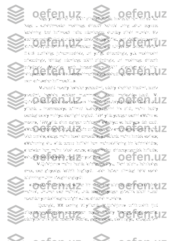             Nega   yo‘lovchilar   uni   taklif   qilishdi?   Yo‘lda   boshqalar   ham   bor   edi-ku!
Nega   u   surishtirmasdan   mashinaga   chiqadi?   Nahotki   uning   uchu n   qayoqqa
ketishning   farqi   bo‘lmasa?   Telba   odamlargina   shunday   qilishi   mumkin.   Siz
«qahramonning holati shunddy ed i » dersiz. Unday bo‘lsa, qani o‘sha holat tasviri?
Ko‘ramizki, qahramonning xatti-harakati  uning ichki  ruhiyasidan uzoqda.  Siz uni
GRES   qurilishiga   jo‘natmoq ch isiz,   uni   yo‘lga   chiqardingiz,   yuk   mashinasini
to‘xtatdingiz,   ichidagi   odamlarga   taklif   qildirdingiz,   u n i   mashinaga   chiqarib
qo‘ydingiz...   Manzilga   yetib   borgach   ham   taklif   qilganlar   «biz   bilan
ishlayverasan...» deyishdi. U «eng shimarib ishga» tushadi. Qahramoningiz buncha
oson  к o‘nuvchan bo‘lmasa?!...».
          Munaqqid   nazariy   lavhalar   yaratadimi,   adabiy   sharhlar   bitadimi,   taqriz
yozadimi,   hamisha   xarakter   muammosini   diqqat   markazida   tutadi.   M.
Qo‘shjonovda   ziyrak   odamlarga   xos   his   etish   (in t uitsiya)   tuyg‘usi   kuchli.   70-
yillarda   u   interpretatsiya   ta’l imo ti   kuchayayotganini   his   qildi,   ma’no   badiiy
asardagi asosiy mohiyat eka nl igini angla di . 1974 yilda yaratgan asarini «Ma’no va
mezon»,   1977   yi ld a   chop   etgirgan   to‘plamini   «Mohiyat   va   badiiyat»   deb   atadi.
«Ma’no va mezon» kitobida. eng ko‘p qo‘llangan so‘z «ma’no»; «umuman ma’no
izlab topish»; «katga ma’no baxsh etmasda n »; «qissalarda ma’no bordek sezilsa»;
«Ma’noning   shu   xilda   tarqoq   bo‘lishi   ham   ma’nosizlikning   bir   ko‘rinishidir»;
«Tarixdan   ham   ma’no   izlash   zarur»;   «degan   ma’no   chiqarayotgandek   bo‘ladi»;
«shu ma’noda asar yaxshi niyat bilan yozilgan».
        M.Qo‘shjonov   ma’no   haqida   ko‘p   gapiradi-yu,   fikrni   talqinu   baholashga
emas,   asar   g‘oyasiga   keltirib   bog‘laydi.   Lekin   ba’zan   olimdagi   ichki   sez i sh
talqinning muhim o‘zagini anglaydi:
«Demak,   har   bir   asarga   va   har   bir   obrazning   t alqiniga   konkret   shu   obraz
ma’nosi,   umuman   asar   ma’nosi,   unda   tasvirlanayotgan   go‘zallik   talabi   nuqtai
nazaridan yondashilsagina to‘g‘ri xulosa chiqarish mumkin».
      Qarangki,   XX   asrning   70-yillarida   M.Qo‘shjonov   to‘lib-toshib   ijod
qilayotgan,   tadqiqotlar   yaratayotgan   paytda   G‘arbiy   Yevropa,   anglo-amerika
adabiyotshunosligida   retseptiv   estetika,   gsrmenevtika,   aksiologiya,   strukguralizm 