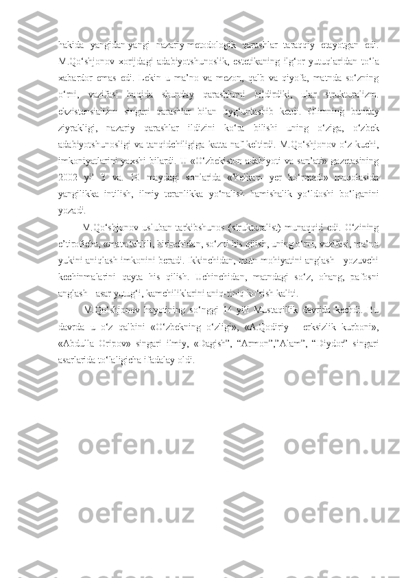 hakida   yangidan-yangi   nazariy-metodologik   qarashlar   taraqqiy   etayotgan   edi.
M.Qo‘shjonov   xorijdagi   adabiyotshunoslik,   estetikaning   ilg‘or   yutuqlaridan   t o‘la
xabardor   emas   edi.   Lekin   u   ma’no   va   mezon,   qalb   va   qiyofa,   matnda   so‘zning
o‘rni,   vazifasi   haqida   shunday   qarashlarni   bildirdiki,   ular   strukturalizm.
ekzistensializm   singari   qarashlar   bilan   u y g‘unlashib   ketdi.   Olimning   bunday
ziyrakligi,   nazariy   qarashlar   i ld izini   ko‘ra   bilishi   u n ing   o‘ziga,   o‘zbek
adabiyotshunosligi   va   tanqidchiligiga   katta   naf   keltirdi.   M.Qo‘shjonov   o‘z   kuchi,
imkoniyatlarini   yaxshi   bilardi.  U «O‘zbekiston  adabiyoti   va san’ati»  gazetasining
2002   yil   3   va.   10   maydagi   sonlarida   «Yelkam   yer   ko‘rmadi»   maqolasida
yangili kk a   intilish,   ilmiy   teranl i kka   yo‘nalish   hamishalik   yo‘l d oshi   bo‘lganini
yozadi.
      M.Qo‘shjonov   usluban   tarkibshunos   (strukturalist)   munaqqid   edi.   O‘zining
e’tiroficha, «matn tahlili, birinchidan, so‘zni his qilish, uning o‘rni, vazifasi, ma’no
yukini aniqlash imkonini beradi. Ikkinchidan, matn mohiyatini anglash - yozuvchi
kechinmalarini   qayta   his   qilish.   Uchinchidan,   matndagi   so‘z,   ohang,   pafosni
anglash - asar yutug‘i, kamchiliklarini aniq-tiniq ko‘rish kaliti.
      M.Qo‘shjonov   hayotining   so‘nggi   14   yili   Mustaqillik   davrida   kechdi.   Bu
davrda   u   o‘z   qalbini   «O‘zbekning   o‘zligi»,   «A.Qodiriy   -   erksizlik   kurboni»,
«Abdulla   Oripov»   singari   ilmiy,   «Dagish”,   “Armon”,”Alam”,   “Diydor”   singari
asarlarida to‘laligicha ifadalay oldi. 