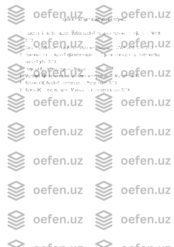 Foydalaniladigan adabiyotlar ro‘yxati
1. Назаров   Б.   ва   бошқалар .   Ўзбек   адабий   танқиди   тарихи .   T.   Чўлпон   НМИУ .
2012
2. Озод Шарафиддинов замондошлари хотирасида. Т.  O ‘ ZBEKISTON .  2007
3. Раҳимжонов Н. Бадиий сўз эстетикаси Т. Ғ.Ғулом номидаги нашриёт матбаа-
ижодий уйи. 2017.
4. Расулов А. Танқид, таҳлил, баҳолаш.  Т. Фан. 2006.
5. Матёқуб Қўшжонов замондошлари хотирасида. Т.  Muharrir . 20 12 .
6. Каримов Ҳ. Адабий портретлар. Т.  Yangi   nashr .  2017.
7. Камол Ж. Шеър санъати.  IV  жилд. Т. Янги аср авлоди. 2018. 