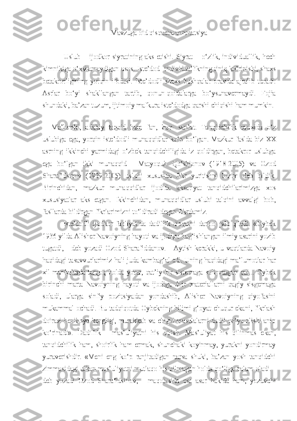 Mavzuga oid qisqacha annotatsiya
                Uslub   –   ijodkor   siyratining   aks   etishi.   Siyrat   –   o‘zlik,   individuallik,   hech
kimnikiga o‘xshamaydigan asos. Iste’dod  individuallikning tiniq ko‘rinishi, shaxs
betakrorligining   yorqin   ifodasi.   Iste’dodli   shaxs   boshqalar   orasida   ajralib   turadi.
Asrlar   bo‘yi   shakllangan   tartib,   qonun-qoidalarga   bo‘ysunavermaydi.   Fojia
shundaki, ba’zan tuzum, ijtimoiy mafkura iste’dodga qarshi chiqishi ham mumkin.
      
Ma’lumki,   adabiy   tanqid   ham   fan,   ham   san’at.   Tanqidchilik   tarixida   o‘z
uslubiga   ega,   yorqin   iste’dodli   mu n aqqidlar   ko‘p   bo‘lgan.   Mazkur   faslda   biz   XX
asrning   ikkinchi   yarmidagi   o‘zbek   tanqidchiligida   iz   qoldirgan,   betakror   uslubga
ega   bo‘lgan   ikki   munaqqid   -   Matyoqub   Qo‘shjonov   (1918-2005)   va   Ozod
Sharafidsinov   (1929-2005)   uslubi   xususida   fikr   yuritishni   lozim   deb   bildik.
Birinchidan,   mazkur   munaqqidlar   ijodida   aksariyat   tanqidchilarimizga   xos
xususiyatlar   aks   etgan.   Ikkinchidan,   munaqqidlar   uslubi   talqini   avvalgi   bob,
fasllarda bildirgan fikrlarimizni to‘ldiradi degan fikrdamiz.
        Iste’dodli   ijodkor   faoliyatida   dadillik   diqqatni   darhol   jalb   qiladi.   «Oybek
1936 yilda Alisher Navoiyning hayoti va ijodiga bag‘ishlangan ilmiy asarini yozib
tugatdi,   -   deb   yozadi   Ozod   Sharafiddanov.   -   Aytish   kerakki,   u   vaqtlarda   Navoiy
haqidagi tasavvurlarimiz hali juda kambag‘al edi. Uning haqidagi ma’lumotlar har
xil   manbalarda   tarqoq   holda   yotar,   qat’iy   bir   sistemaga   solinmagan   edi...   Oybek
birinchi   marta   Navoiyning   hayoti   va   ijodiga   doir   materiallarni   qagiy   sisgemaga
soladi,   ularga   sinfiy   pozitsiyadan   yondashib,   Alisher   Navoiyning   qiyofasini
mukammal ochadi. Bu tadqiqotda Oybekning bilimi g‘oyat chuqur ekani, fikrlash
doirasi benihoya kengligi, murakkab va chigal masalalarni dadil qo‘ya olishi aniq
ko‘rinadi».   Dadillik   -   mas’uliyatni   his   qilish.   Mas’uliyat   his   qilinmas   ekan,
tanqidchilik   ham,   shoirlik   ham   ermak,   shunchaki   koyinmay,   yurakni   yondirmay
yuraverishdir.   «Meni   eng   ko‘p   ranjitadigan   narsa   shuki,   ba’zan   yosh   tanqidchi
zimmasidagi ulkan mas’uliyatni mutlaqo his qilmagan holda qo‘liga qalam oladi. -
deb   yozadi   Ozod   Sharafidsinov,   -   maqolasida   esa   asar   hakida   ham,   yozuvchi 