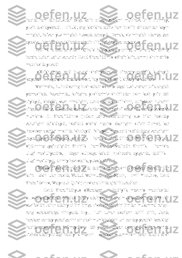 haqida   ham   dabdurustdan   esiga   kelib   qolgan   gaplarni   mulohaza   qilib   o‘tirmay,
yozib   tashlayveradi.   Holbuki,   eng   kichkina   taqriz   ham   bosilib   chiqqanidan   keyin
minglab, ba’zan  yuz minglab  nusxada  tarqaydi. Demak,  siz  minglab  odamga  gap
aytasiz, ularni boshqa ishlardan ajratib olib, og‘zingizga qaratasiz».
   Dadillik nafaqat tanqidchilik, balki badiiy adabiyotning, umuman, san’atning
barcha turlari uchun zarurdir. Ozod Sharafiddinov «She’r ko‘p, ammo shoir-chi?»
maqolasida yozadi:
    «Xo‘sh,   nega   endi   bugungi   she’riyatimizda   o‘rtamiyonachilik   kuchayib
ketyapti? ... Nega she’rlarda olam tor, hayot nafasi zaif, kitobiylik kuchli?»
   Menimcha, bu hodisaning bosh sababi «shoir» degai tushunchani to‘la anglab
yetmaslikda.   Nazarimda,   ko‘pgina   yoshlarimiz   shoirliqdan   oson   kasb   yo‘q   deb
o‘ylaydi,   shekilli;   vazn   nimaligini,   turoq   qanday   bo‘lishini,   qofiyalash   hunarini
o‘rganib olsang, o‘xshatish va majozlardan xabaring bo‘lsa bo‘ldi, she’r yozaverish
mumkin».   O.   Sharafiddinov   ijodkor   uchun   iste’dodning   suv   bilan   havoday
zarurligini   ta’kidlaydi,   iste’dod   «ichki   nigoh»   ekanligini   so‘qir   Gomer,   kar
Betxoven asarlari misolida isbotlaydi. Nihoyat, munaqqid iste’dodning zarurligini
qayta-qayta   ta’kidlagach,   «Shoirlik   -   hamisha   e’tiqodliliqdir.   Shoirlik   -   hamisha
vijdonning   uyg‘oqligidir.   Shoirlik   -   hamisha   bezovtaliqdir.   Shoirlik   —   hamisha
ulug‘   mas’uliyatdir»,   -   degan   xulosaga   keladi.   Boshqacha   aytganda,   dadillik   -
ulug‘ mas’uliyat, doimiy bezovtalik, yuksak e’tiqod.
       XX asr  o‘zbek tanqidchiligida dadillik namunasini  ko‘rsatgan munaqqidlar
ko‘p.   Lekin   ular   orasida   Vadud   Mahmud,   Izzat   Sulton,   Homil   Yoqubov,   Ozod
Sharafidsinov, Matyoqub Qo‘shjonovlar alohida ajralib turadilar.
        Ozod   Sharafiddityuv   «Xarakger   —   badiiylik   mezoni»   maqolasida:
«...xarakter  yaratish masalasi  badiiy adabiyotning eng murakkab va eng jumbokli
vazifasidir.  Jahon adabiyoti biri-biriga o‘xshamagai, biri-biridan  mukammal  ra n go-
rang   xarakterlarga   nihoyatda   boy...   Turli   tuman   asarlarni   tahlil   qilib,   ularda
harakter qanday yaratilganini aniqlash mumkin, lekin uni qanday yaratish kerakligi
haqida   retsept   berib   bo‘lmaydi» 1
,   -   deb   yo zadi.   O‘tgan   asrning   50-yillari   oxirida
o‘zbek   adabiyotidagi   badiiylik   mezoni   -   xarakter   muammosini   teran   tadqiq   etish 