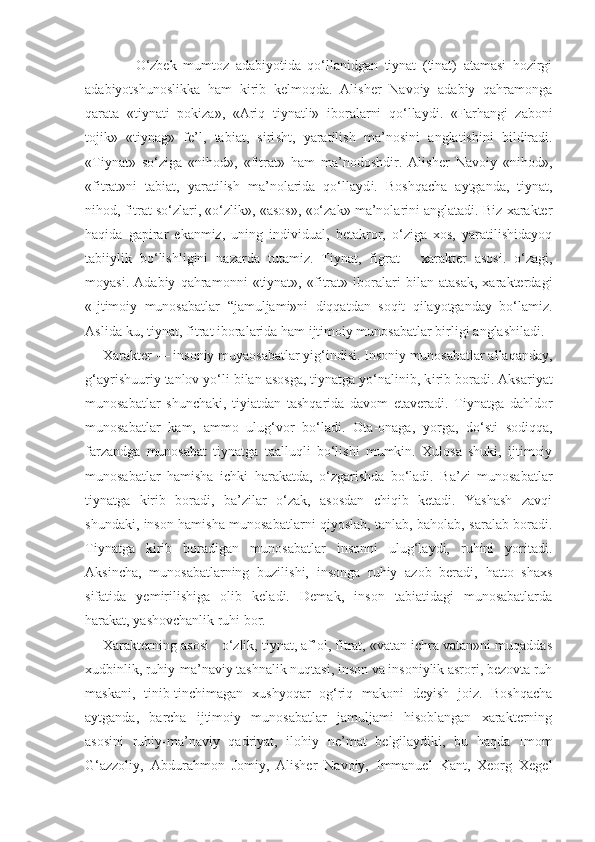           O‘zbek   mumtoz   adabiyotida   qo‘llanidgan   tiynat   (tinat)   atamasi   hozirgi
adabiyotshunoslikka   ham   kirib   kelmoqda.   Alisher   Navoiy   adabiy   qahramonga
qarata   «tiynati   pokiza»,   «Ariq   tiynatli»   iboralarni   qo‘llaydi.   «Farhangi   zaboni
to jik »   «tiynag»   fe’l,   tabiat,   siri sh t,   yaratilish   ma’nosini   a ng latishini   bildiradi.
«Tiynat»   so‘ziga   «nihod»,   «fitrat»   ham   ma’nodoshdir.   Alisher   Navoiy   «nihod»,
«fitrat»ni   tabiat,   yaratilish   ma’nolarida   qo‘llayd i .   Boshqacha   aytganda,   tiynat,
nihod, fitrat so‘zlari, «o‘zlik», «asos», «o‘zak» ma’nolarini anglatadi. Biz xarakter
haqida   gapirar   ekanmiz,   uning   individual,   betakror,   o‘ziga   xos,   yaratilishidayoq
tabiiylik   bo‘lish l igini   naza r da   tutamiz.   Tiynat,   figrat   -   xarakter   asosi.   o‘zagi,
moyasi.   A dabiy   qahramonni   «tiynat»,   «fitrat»   iboralari   bilan   atasak,   xarakterdagi
«Ijtimoiy   munosabatlar   “ jamuljami»ni   diqqatdan   soqit   qilayotganday   bo‘lamiz.
Asl i da-ku, tiynat, fitra t  iboralarida ham ijtimoiy munosabatlar birli gi  anglashiladi.
Xarakter — insoniy muyaosabatlar yig‘indisi. Insoniy munosabatlar allaqanday,
g‘ayrishuuriy tanlov yo‘li bilan asosga, tiynatga yo‘nalinib, k ir ib boradi. Aksariyat
munosabatlar   shunchaki,   tiyiatdan   tashqarida   davom   etaveradi.   Tiynatga   dahldor
munosabatlar   kam,   ammo   ulug‘vor   bo‘ladi.   Ota-onaga,   yorga,   do‘sti   sodiqqa,
farzandga   munosabat   tiynatga   taalluqli   bo‘lishi   mumkin.   Xulosa   shuki,   ijtimoiy
munosabatlar   hamisha   ichki   harakatda,   o‘zgarishda   bo‘ladi.   Ba’zi   munosabatlar
tiynatga   kirib   boradi,   ba’zilar   o‘zak,   asosdan   chiqib   ketadi.   Yashash   zavqi
shundaki, inson hamisha munosabatlarni qiyoslab, tanlab, baholab, saralab boradi.
Tiynatga   kirib   boradigan   munosabatlar   insonni   ulug‘laydi,   ruhini   yoritadi.
Aksincha,   munosabatlarning   buzilishi,   insonga   ruhiy   azob   beradi,   hatto   shaxs
sifatida   yemirilishiga   olib   keladi.   Demak,   inson   tabiatidagi   munosabatlarda
harakat, yashovchanlik ruhi bor.
Xarakterning asosi - o‘zlik, tiynat, af’ol, fitrat, «vatan ichra vatan»ni muqaddas
xudbinlik, ruhiy-ma’naviy tashnalik nuqtasi, inson va insoniylik asrori, bezovta ruh
maskani,   tinib-tinchimagan   xushyoqar   og‘riq   makoni   deyish   joiz.   Boshqacha
aytganda,   barcha   ijtimoiy   munosabatlar   jamuljami   hisoblangan   xarakterning
asosini   ruhiy-ma’naviy   qadriyat,   ilohiy   ne’mat   belgilaydiki,   bu   haqda   Imom
G‘azzoliy,   Abdurahmon   Jomiy,   Alisher   Navoiy,   Immanuel   Kant,   Xeorg   Xegel 