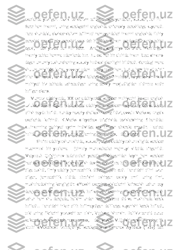 asarlarida   yozilgan.   Ekzis-   tensializm   ta’limoti   namoyandalari,   xususan,   Jan   Pol’
Sartr   ham   insonni,   uning   xarakgerini   anglashda   an’anaviy   qarashlarga   suyanadi.
Farq   shundaki,   ekzistensializm   ta’limoti   namoyandalari   insonni   anglashda   ilohiy
qarashni  emas,   ilmiy  qarashni   asos  deb  biladilar.   «Inson   qandaydir   insoniy  tabiat
egasi,   -   deb   yozadi   Jan   Pol   Sartr.   -   Ana   shu   «insoniy»   tushuncha   hisoblangan
insoniy   tabiat   hamma   odamlarda   bor.   Bu   esa   har   bir   alohida   inson   faqat   «inson»
degan umumiy tu sh unchaning xususiy hodisasi ekanligini bildiradi. Kantda gi  mana
shu umumiylikka ko‘ra, yovvoyi odam  -  tabiiy inson ham, burjua ham bir xil ta’rif
bilan izohlanadi, bir xildagi asosiy sifatlarga egadir. Binobarin, bu yerda ham inson
mohiyati   biz   tabiatda   uchratadigan   uning   tarixiy   mavjudligidan   oldinroq   sodir
bo‘lgan ekan».
Mumtoz   adabiyotda,   XX   asr   adabiyotida   xarakter   mohiyatini   bexato   anglash
uzluksiz davom etgani holda sho‘ro adabiyotida xarakterni sayoz anglash va talqin
qilish  p aydo bo‘ldi. Bunday nazariy chalkashlikning ildizi, avvalo Marks va Engels
asarlarida   ko‘rindi.   K.Marks   «Feyerbax   to‘g‘risida   tezislar»ining   6-bandida:
«...insonning   mohiyati   ayrim   individga   xos   bo‘lgan   abstrakt   emasdir.   Haqiqat
ho l ida u barcha ijtimoiy munosabatlarning majmuidir»,  -  deb yozgan.
      Sh o‘ro adabiyotshunoslitida, xususan, o‘zbek adabiyotshunos l igida xarakter
muammosi   bir   yoqlama   -   ijtimoiy   munosa batlar   majmuyi   sifatida   o‘rganildi.
Matyoqub   Qo‘shjonov   tadqiqotlari   yaratila   boshlaganidan   keyin   ham   xarakter
haqidagi   bir   yoqlama   fikrlarni   aytish   davom   etdi.   Bora-bora   olimning   maqolalari
tilga   tushdi,   ilmiy-adabiy   jamoatchilik   diqqatini   jalb   etdi.   Tanqidchi   tilini   uzun
qilgan,   jamoatchilik   oldida   obro‘sini   oshirgan   asosiy   omil   uning   ilmi,
mushohadasining   kengligidir.   «Yaxshi   asarning   xislatlarini   ko‘rsatish   uchun   qay
darajada   did   va   mushohada   kerak   bo‘lsa,   zaif   asarning   nuqsonlarini   ko‘rsatish
uchun   ham   shu   darajada,   balkim   undan   ham   o‘tkirroq   did   va   mushohada   kerak
bo‘ladi...   Tanqidchi   inkor   qilib   bo‘lmaydigan   dalillarga   suyanishi   kerak   bo‘ladi,
toki   uning   fikrlarini   yozuvchi   tan   olsin,   kitobxon   ishonsin.   Dalilsiz   tanqid   quruq
safsatadan   boshqa   hech   narsa   emas»,   -   deb   yozadi   M.Qo‘shjonov.   Olimning   ilk
kitobi   «Masterstvo   izobrajeniya   xarakgerov   v   romanax   Aybeka»   (1959)   deb 