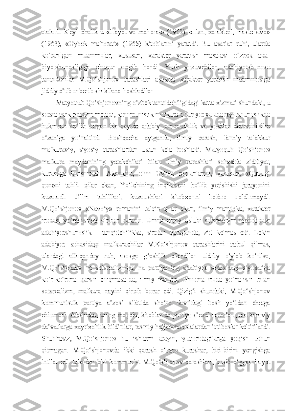 ataladi.   Keyinchalik   u   «Hayot   va   mahorat»   (1962),   «Jizn,   xarakteri,   masterstvo»
(1963),   «Oybek   mahorati»   (1965)   kitoblarini   yaratdi.   Bu   asarlar   ruhi,   ularda
ko‘tarilgan   muammolar,   xususan,   xarakter   yaratish   masalasi   o‘zbek   ada-
biyotshunosligiga   chuqur   singib   bordi.   Yosh   yozuvchilar,   adabiyotshunosu
tanqidchilar   M.Qo‘shjonov   qarashlari   asosida   xarakter   yaratish   muammosiga
jiddiy e’tibor berib shakllana boshladilar.
   Matyoqub Qo‘shjonovning o‘zbek tanqidchiligidagi katta xizmati shundaki, u
sotsialistik realizm metodi, kommunistik mafkura adabiyot va adabiyotshunoslikda
hukmron   bo‘lib   turgan   bir   paytda   adabiy   jamoatchilik   va   yoshlar   diqqatini   ilm
o‘zaniga   yo‘naltirdi.   Boshqacha   aytganda,   ilmiy   qarash,   fanniy   tafakkur
mafkuraviy,   siyosiy   qarashlardan   ustun   kela   boshladi.   Matyoqub   Qo‘shjonov
mafkura   maydonining   yetakchilari   bilan   ilmiy   qarashlari   sohasida   ziddiyat,
kurashga   kirishmadi.   Aksincha,   olim   Oybek   romanlarini,   xususan,   «Qutlug‘
qon»ni   tahlil   qilar   ekan,   Yo‘lchining   inqilobchi   bo‘lib   yetishishi   jarayonini
kuzatadi.   Olim   tahlillari,   kuzatishlari   kitobxonni   befarq   qoldirmaydi.
M.Qo‘shjonov   «Navoiy»   romanini   talqin   qilar   ekan,   ilmiy   mantiqka,   xarakter
irodasi   yo‘nalishiga   e’tibor   qaratdi.   Uning   ilmiy   uslubi   sotsrealizm   metodidagi
adabiyotshunoslik   -   tanqidchilikka,   sirtdan   qaraganda,   zid   kelmas   edi.   Lekin
adabiyot   sohasidagi   mafkurachilar   M.Ko‘shjonov   qarashlarini   qabul   qilmas,
ulardagi   allaqanday   ruh,   asosga   g‘ashlik   qilardilar.   Jiddiy   o‘ylab   ko‘rilsa,
M.Qo‘shjonov   na   sotsrealizmga,   na   partiyaning   adabiyot   sohasidagi   siyosatiga
ko‘r-ko‘rona   qarshi   chiqmasa-da,   ilmiy   mantiq,   olimona   iroda   yo‘nalishi   bilan
sotsrealizm,   mafkura   payini   qirqib   borar   edi.   Qizig‘i   shundaki,   M.Qo‘shjonov
kommunistik   partiya   a’zosi   sifatida   sho‘ro   davridagi   bosh   yo‘ldan   chetga
chiqmadi. Aksincha, uning maqola, kitoblarida partiya s’ezdi qarorlari, mafkuraviy
da’vatlarga xayrixohlik bildirilar, rasmiy hujjat-maqolalardan iqtiboslar keltirilardi.
Shubhasiz,   M.Qo‘shjonov   bu   ishlarni   atayin,   yuqoridagilarga   yoqish   uchun
qitmagan.   M.Qo‘shjonovda   ikki   qarash   o‘zaro   kurashar,   biri-birini   yengishga
intilar  edi.   Ulardan  biri  kommunist  M.Qo‘shjonov   qarashlari,  bosib  o‘ggan  hayot 