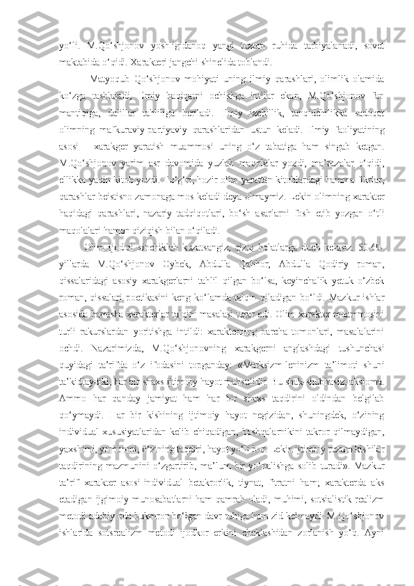 yo‘li.   M.Qo‘shjonov   yoshligidanoq   yangi   tuzum   ruhida   tarbiyalanadi,   sovet
maktabida o‘qidi. Xarakteri ja ngchi  shinelida toblandi.
        Matyoqub   Qo‘shjonov   mohiyati   uning   ilmiy   qarashlari,   olimlik   olamida
ko‘zga   tashlaiadi,   Ilmiy   haqiqatni   ochishga   intilar   ekan,   M.Qo‘shjonov   fan
mantiqiga,   dalillar   tahliliga   beriladi.   Ilmiy   izchillik,   tanqidchilikka   sadoqat
olimning   mafkuraviy-partiyaviy   qarashlaridan   ustun   keladi.   Ilmiy   faoliyatining
asosi   -   xarakger   yaratish   muammosi   uning   o‘z   tabatiga   ham   singab   ketgan.
M.Qo‘shjonov   yarim   asr   davomida   yuzlab   maqolalar   yozdi,   ma’ruzalar   o‘qidi,
ellikka yaqin kitob yozdi. To‘g‘ri, hozir olim yarattan kitoblardagi hamma fikrlar,
qarashlar beistisno zamonaga mos keladi deya olmaymiz. Lekin olimning xarakter
haqidagi   qarashlari,   nazariy   tadqiqotlari,   bo‘sh   asarlarni   fosh   etib   yozgan   o‘tli
maqolalari hamon qiziqish bilan o‘qiladi.
      Olim   ijodini   sinchiklab   kuzatsangiz,   qiziq   holatlarga   duch   kelasiz.   50-60-
yillarda   M.Qo‘shjonov   Oybek,   Abdulla   Qahhor,   Abdulla   Qodiriy   roman,
qissalaridagi   asosiy   xarakgerlarni   tahlil   qilgan   bo‘lsa,   keyinchalik   yetuk   o‘zbek
roman,  qissalari  poetikasini  keng  ko‘lamda  talqin qiladigan  bo‘ldi.  Mazkur   ishlar
asosida hamisha xarakterlar talqini masalasi turar edi. Olim xarakter muammosini
turli   rakurslardan   yoritishga   intildi:   xarakterning   barcha   tomonlari,   masalalarini
ochdi.   Nazarimizda,   M.Qo‘shjonovning   xarakgerni   anglashdagi   tushunchasi
quyidagi   ta’rifda   o‘z   ifodasini   topganday:   «Marksizm-leninizm   ta’limoti   shuni
ta’kidlaydiki, har bir shaxs ijtimoiy hayot mahsulidir. Bu shak-shubhasiz, aksioma.
Ammo   har   qanday   jamiyat   ham   har   bir   shaxs   taqdirini   oldindan   belgilab
qo‘ymaydi.   Har   bir   kishining   ijtimoiy   hayot   negizidan,   shuningdek,   o‘zining
individual   xususiyatlaridan   kelib   chiqadigan,   boshqalarnikini   takror   qilmaydigan,
yaxshimi, yomonmi, o‘zining taqdiri, hayot yo‘li bor. Lekin ijtimoiy tuzum kishilar
taqdirining   mazmunini   o‘zgartirib,   ma’lum   bir   yo‘nalishga   solib   turadi».   Mazkur
ta’rif   xarakter   asosi-individual   betakrorlik,   tiynat,   fitratni   ham;   xarakterda   aks
etadigan  ijgimoiy  munosabatlarni   ham  qamrab  oladi,  muhimi,  sotsialistik   realizm
metodi adabiyotda hukmron bo‘lgan davr ruhiga ham zid kelmaydi. M.Qo‘shjonov
ishlarida   sotsrealizm   metodi   ijodkor   erkini   cheklashidan   zorlanish   yo‘q.   Ayni 