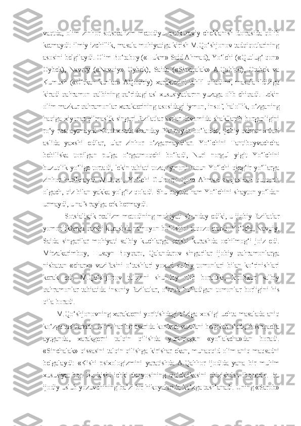 vaqtda,   olim   zinhor   sotsrealizm   metodiyu   mafkuraviy   cheklanish   doirasida   qolib
ketmaydi: ilmiy izchillik, masala mohiyatiga kirish M.Qo‘shjonov tadqiqotlarining
asosini belgilaydi. Olim Bo‘taboy («Hukm» Said Ahmad), Yo‘lchi («Qutlug‘ qon»
Oybek),   Navoiy   («Navoiy»   Oybek),   Saida   («Sinchalak»   A.Qahhor),   Otabek   va
Kumush   («O‘tkan   kunlar»   AQodiriy)   xarakterini   tahlil   qiladimi,   masala   ildiziga
kiradi-qahramon qalbining qa’ridagi asl xususiyatlarnn yuzaga olib chiqadi. Lekin
olim mazkur qahramonlar xarakterining asosidagi iymon, insof, halollik, o‘zganing
haqiga xiyonat qilmaslik singari fazilatlar asrlar davomida shakllanib borganligini
ro‘y-rost aytmaydi. Kitobxonda shunday fikr paydo bo‘ladiki, ijobiy qahramonlar!
aslida   yaxshi   edilar,   ular   zinhor   o‘zgarmaydilar.   Yo‘lchini   Tantiboyvachcha
bebiliska   topilgan   pulga   o‘rgatmoqchi   bo‘ladi,   Nuri   norgul   yigit   Yo‘lchini
buzuqlik yo‘liga tortadi, lekin tabiati toza, iymoni butun Yo‘lchi qing‘ir yo‘llarga
zinhor   burilmaydi.   Muhimi,   Yo‘lchi   Gulnorni   Qora   Ahmad   panjasidan   qutqarib
olgach, qiz bilan yakka-yolg‘iz qoladi.  Shu paytda ham Yo‘lchini shayton yo‘ldan
urmaydi, u nafs rayiga erk bermaydi.
         Sotsialistik  realizm   metodining  mohiyati  shunday  ediki,  u ijobiy  fazilatlar
yomonliklarga qarshi kurashda namoyon bo‘lishini taqozo etardi. Yo‘lchi, Navoiy,
Saida   singarilar   mohiyati   salbiy   kuchlarga   qarshi   kurashda   ochilmog‘i   joiz   edi.
Mirzakarimboy,   Husayn   Boyqaro,   Qalandarov   singarilar   ijobiy   qahramonlarga
nisbatan   «charx»   vazifasini   o‘tashlari   yoxud   salbiy   tomonlari   bilan   ko‘rinishlari
kerak   edi.   M.Qo‘shjonov   talqinni   shunday   olib   boradiki,   kitobxon   salbiy
qahramonlar   tabiatida   insoniy   fazilatlar,   o‘rnak   bo‘ladigan   tomonlar   borligini   his
qila boradi.
   M.Qo‘shjonovning xarakterni yoritishdagi o‘ziga xosligi uchta masalada aniq
ko‘zga tashlanadi. Olim har bir asarida konkret vazifani belgilab oladi, Boshqacha
aytganda,   xarakgerni   talqin   qilishda   yurilmagan   «yo‘lakcha»dan   boradi.
«Sinchalak» qissasini talqin qilishga kirishar ekan, munaqqid-olim aniq maqsadni
belgalaydi:   «Kishi   psixologizmini   yaratishda   A.Qahhor   ijodida   yana   bir   muhim
xususiyat   bor.   Bu   kishi   ichki   dunyosining   dialektikasini   chizishdan   iboratdir.   Bu
ijodiy uslub yozuvchining ba’zi bir hikoyalarida ko‘zga tashlanadi. Uning «Sarob» 