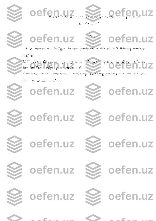 Oliy ta’limda kadrlarni  sifatini oshirishda Ijtimoiy nazorat
fanining o‘rni
Reja
1.Bosh   maqsadimiz   bo‘lgan   farovon   jamiyatni   qurish   adolatli   ijtimoiy   tartibga
bog‘ligi.
2.O‘zbekistonda adolaatli ijtimoiy tartibni o‘rnatishning eng maqbul yo‘li sifatida
demokratik taraqqiyot yo‘lini tan olinishi.
3.Ijtimoiy   tartibni   o‘rnatishda   demokratiya   va   uning   tarkibiy   elementi   bo‘lgan
ijtimoiy nazoratning o‘rni. 