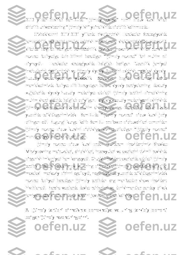 2012   yildan   boshlab   SamDUda   “Ijtimoiy   nazorat”   nomli   o‘quv   kursi   ishlab
chiqilib universitetning “Ijtimoiy ish” yo‘nalishida o‘qitilib kelinmoqda.
  O‘zbekistonni   2017-2021   yillarda   rivojlantirish   Harakatlar   Strategiyasida
jamoatchilik nazoratini amalga oshirish mexanizmini shakllantirish ustuvor vazifa
sifatida   belgilab   berilgan.   Jamoatchilik   nazorati   mexanizmini   ishlab   turishida
nazorat   faoliyatiga   doir   bilimni   beradigan   “Ijtimoiy   nazorat”   fani   muhim   rol
o‘ynaydi.     Harakatlar   strategiyasida   belgilab   berilgan   fuqarolik   jamiyati
institutlarini   rivojlantirish   va   ijtimoiy-siyosiy   faolligini   oshirish   masalasi   siyosiy-
huquqiy   madaniyatning   yuksaklik   darajasiga   bog‘liq.   Shuning   uchun
mamlakatimizda   faoliyat   olib   borayotgan   barcha   siyosiy   partiyalarning     dasturiy
xujjatlarida   siyosiy-huquqiy   madaniyat   adolatli   ijtimoiy   tartibni   o‘rnatishning
muhim sharti sifatida belgilab qo‘yilgan.  Siyosiy-huquqiy madaniyatni oshirishda
ijtimoiy   nazoratga   doir   bilim   muhim   ahamiyatga   ega   bo‘lganligi   uchun     ham
yuqorida   ta’kidlaganimizdek     SamDUda   “Ijtimoiy   nazorat”   o‘quv   kursi   joriy
qilingan   edi.   Bugungi   kunga   kelib   SamDU   professor   o‘qituvchilari   tomonidan
ijtimoiy   nazorat   o‘quv   kursini   o‘qitishga   xizmat   qiladigan   “Ijtimoiy   nazorat”
monografiyasi ham ishlab chiqilgan. 
Ijtimoiy   nazorat   o‘quv   kursi   orqali   muhtaram   Prezidentimiz   Shavkat
Mirziyoevning   ma’ruzalari,   chiqishlari,   intervyulari   va   asarlarini   tizimli   ravishda
o‘rganish imkoniyati ham kengayadi. Chunki Prezident asarlarida adolatli ijtimoiy
tartibni   o‘rnatish   muammosi   va   uning   o‘rnatilishi   ijtimoiy   nazoratga   bog‘liqligi
masalasi     markaziy   o‘rinni   egallaydi,   nega   deganda   yuqorida   ta’kidlaganimizdek
nazorat   faoliyati   beradigan   ijtimoiy   tartibdan   eng   manfaatdor   shaxs   Prezident
hisoblanadi.   Barcha   vaqtlarda   davlat   rahbarlari   va   donishmandlar   qanday   qilsak
jamiyatda tartib bo‘ladi degan savolni javobini qidirib kelishgan. 
3.   Ijtimoiy   tartibni   o‘rnatishda   demokratiya   va   uning   tarkibiy   elementi
bo‘lgan ijtimoiy nazoratning o‘rni. 