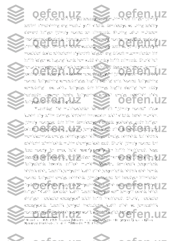 Bugungi kunga kelib jamiyat taraqqiyotining muhim sharti bo‘lgan ijtimoiy
tartibni   o‘rnatishning   eng   maqbul   yo‘li   sifatida   demokratiya   va   uning   tarkibiy
elementi   bo‘lgan   ijtimoiy   nazorat   tan   olinmoqda.   Shuning   uchun   muhtaram
Prezidentimiz   asarlarida   ijtimoiy   tartib   va   ijtimoiy   nazorat   masalalari   markaziy
o‘rini   egallagan.   Umuman   barcha   vaqtlarda   ijtimoiy   tartib   va   ijtimoiy   taraqqiyot
masalalari  davlat  rahbarlarini  o‘ylantirib kelgaan eng dolzarb muammolardan biri
bo‘lib kelgan va bugungi kunda ham xuddi shunday bo‘lib qolmoqda. Chunki hali
hanuz insoniyat qanday qilsak jamiyatda tartib bo‘ladi degan savolning mukammal
javobini topa olgani yo‘q. Lekin bir narsa aniqki, ya’ni ijtimoiy tartibni o‘rnatilishi
nazorat   faoliyatining   samaradorligiga   bog‘liq   ekanligi   aniq.   Nazorat   faoliyatining
samradorligi     esa   ushbu   faoliyatga   doir   bilimga   bog‘liq   ekanligi   ham   oddiy
haqiqatdir.   Umuman   barcha   faoliyatning   samarali   amalga   oshirilishi   o‘sha
faoliyatga doir bilimga bog‘liqdir.
Yuqoridagi   fikr   mulohazalardan   kelib   chiqib   “Ijtimoiy   nazorat”   o‘quv
kursini   oliy   ta’lim   tizimiga   kiritishni   innovatsion   taklif   sifatida   berish   mumkin.
Ijtimoiy   nazoratga   doir   bilim   demokratiya   sharoitida   yashashga   qodir   bo‘lgan
avlodni   tarbiyalashda   va     fuqarolik   jamiyatini   kuchli   qilishda   hamda     fuqarolarni
mamlakatimizda amalga oshirilayotgan islohotlarni amalga oshirishda faol ishtirok
etishlarini ta’minlashda muhim ahamiyat  kasb etadi. Chunki Ijtimoiy nazorat fani
faqat   nazariy   fan   emas,   balki   nazariy-amaliy   fan   bo‘lib   hisoblanadi.   Nega
deganda   Ijtimoiy   nazorat   fani   beradigan   bilimlarni   insoniyatning   ijtimoiy   amaliy
faoliyatlarida   bevosita   qo‘llash   mumkin.   Masalan,   demokratik   jarayonlarda
ishtirok etish, fuqarolik jamiyatini kuchli qilish jarayonlarida ishtirok etish hamda
nazorat   faoliyatini   amalga   oshirishda   Ijtimoiy   nazorat   fani   beradigan   bilimlardan
foydalanish  mumkin. Fuqarolik jamiyatini  kuchli  qilish esa,  zamonamiz  mohiyati
bo‘lgan   “Kuchli   davlatdan-kuchli   fuqarolik   jamiyati   sari”   tamoyili   asosida   ishlab
chiqilgan   Harakatlar   strategiyasi 3
  talabi   bo‘lib   hisoblanadi.   Chunki,   Harakatlar
strategiyasida   fuqarolik   jamiyati   institutlarini   kuchli   qilish   va   jamoatchilik
nazoratini takomillashtirish ustuvor vazifa sifatida belgilab berilgan.
3
 Мирзиёнв Ш.М.2017-2021 йилларда Ўзбекистонни ривожлантиришнинг беш устувор йўналиши бўйича 
Ҳаракатлар стратегияси. Тошкент – “ЎЗбекистон” -2017 йил. 