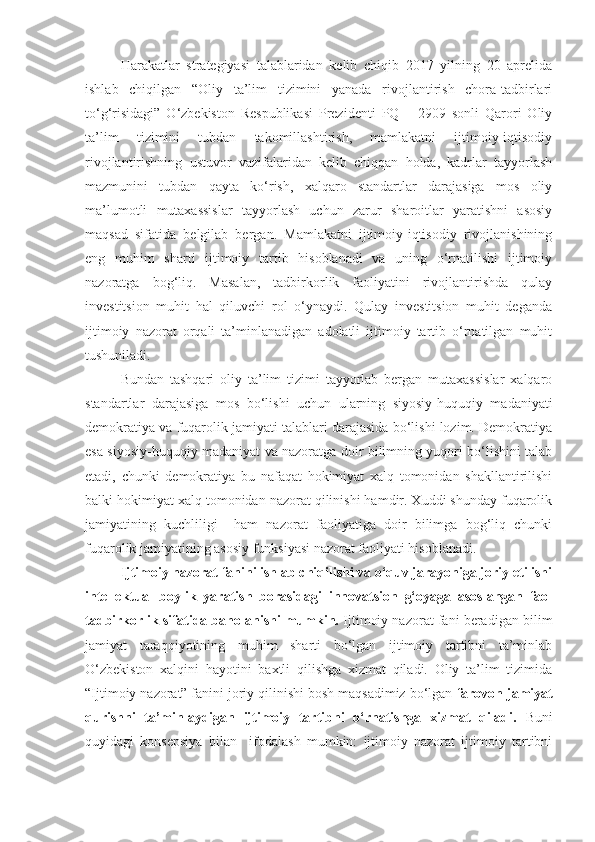 Harakatlar   strategiyasi   talablaridan   kelib   chiqib   2017   yilning   20   aprelida
ishlab   chiqilgan   “Oliy   ta’lim   tizimini   yanada   rivojlantirish   chora-tadbirlari
to‘g‘risidagi”   O‘zbekiston   Respublikasi   Prezidenti   PQ   –   2909   sonli   Qarori   Oliy
ta’lim   tizimini   tubdan   takomillashtirish,   mamlakatni   ijtimoiy-iqtisodiy
rivojlantirishning   ustuvor   vazifalaridan   kelib   chiqqan   holda,   kadrlar   tayyorlash
mazmunini   tubdan   qayta   ko‘rish,   xalqaro   standartlar   darajasiga   mos   oliy
ma’lumotli   mutaxassislar   tayyorlash   uchun   zarur   sharoitlar   yaratishni   asosiy
maqsad   sifatida   belgilab   bergan.   Mamlakatni   ijtimoiy-iqtisodiy   rivojlanishining
eng   muhim   sharti   ijtimoiy   tartib   hisoblanadi   va   uning   o‘rnatilishi   ijtimoiy
nazoratga   bog‘liq.   Masalan,   tadbirkorlik   faoliyatini   rivojlantirishda   qulay
investitsion   muhit   hal   qiluvchi   rol   o‘ynaydi.   Qulay   investitsion   muhit   deganda
ijtimoiy   nazorat   orqali   ta’minlanadigan   adolatli   ijtimoiy   tartib   o‘rnatilgan   muhit
tushuniladi. 
Bundan   tashqari   oliy   ta’lim   tizimi   tayyorlab   bergan   mutaxassislar   xalqaro
standartlar   darajasiga   mos   bo‘lishi   uchun   ularning   siyosiy-huquqiy   madaniyati
demokratiya va fuqarolik jamiyati talablari darajasida bo‘lishi lozim. Demokratiya
esa siyosiy-huquqiy madaniyat va nazoratga doir bilimning yuqori bo‘lishini talab
etadi,   chunki   demokratiya   bu   nafaqat   hokimiyat   xalq   tomonidan   shakllantirilishi
balki hokimiyat xalq tomonidan nazorat qilinishi hamdir. Xuddi shunday fuqarolik
jamiyatining   kuchliligi     ham   nazorat   faoliyatiga   doir   bilimga   bog‘liq   chunki
fuqarolik jamiyatining asosiy funksiyasi nazorat faoliyati hisoblanadi.
Ijtimoiy nazorat fanini ishlab chiqilishi va o‘quv jarayoniga joriy etilishi
intellektual   boylik   yaratish   borasidagi   innovatsion   g‘oyaga   asoslangan   faol
tadbirkorlik sifatida baholanishi mumkin.  Ijtimoiy nazorat fani beradigan bilim
jamiyat   taraqqiyotining   muhim   sharti   bo‘lgan   ijtimoiy   tartibni   ta’minlab
O‘zbekiston   xalqini   hayotini   baxtli   qilishga   xizmat   qiladi.   Oliy   ta’lim   tizimida
“Ijtimoiy nazorat” fanini joriy qilinishi bosh maqsadimiz bo‘lgan  farovon jamiyat
qurishni   ta’minlaydigan   ijtimoiy   tartibni   o‘rnatishga   xizmat   qiladi.   Buni
quyidagi   konsepsiya   bilan     ifodalash   mumkin:   ijtimoiy   nazorat   ijtimoiy   tartibni 