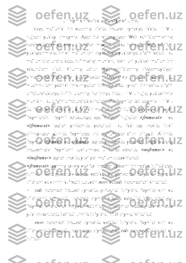 1. Freymlar haqida umumiy ma’lumot
Bizga   ma’lumki   bir   vaqtning   o’zida   brauzer   oynasiga   ikkita   HTML
hujjatni   yuklay   olmaymiz.   Agar   biz   ishlatayotgan   Web   sahifalarimizning
barchasida   bir   xil   menyu   bandlari   mavjud   bo’lsa   har   safar   Web   sahifani
yuklaganimizda  bir  xil  ma’lumotni  qayta-qayta  yuklashga  to’g’ri  keladi.  Bu
ma’lumotlar  uncha katta bo’lmasligi  mumkin,  lekin uni  yuklash  ma’lum  bir
sekundlarni   oladi.   Shuning   uchun   Web   sahifalarning   o’zgarmaydigan
elmentlarini   h ar   safar   yuklamasdan   o’zgarishsiz   qoldirish   kerak.   Bu
muammolarni   yechish   imkoniyatlari   bor.   Biz   bitta   oynani   bir   nechta   to’g’ri
to’rtburchaklarga   bo’lib   ularning   h ar   biriga   bitta   HTML   hujjat   yuklashimiz
mumkin. Bu to’g’ri to’rtburchak so h alarni biz freymlar deb ataymiz. HTML
da   freymlarning   ikki   xil   ko’rinishi   mavjud   bo’lib   bular   oddiy   va   suriluvchi
freymlardir.   Freymli   strukturaga   ega   bo’lgan   hujjatlar   <frameset>     va
</frameset>   teglari   yordamida   yaratiladi.   Bu   ikki   teg   orasida   h osil
qilinayotgan   alohida   freymlarga   oid   ma’lumotlar   e’lon   qilinadi.   Alohida
freymlar   <frame>   va   </frame>   teglar   yordamida   yaratiladi.   Agar   sizning
brauzeringiz   freymlarni   tushunmasa   u   h olda   ekranda   <noframes>   va
</noframes>  teglari orasida yozilgan ma’lumot tasvirlanadi.
<frameset>   tegining  asosiy  vazifasi  brauzer  oynasini  bir  nechta  bo’laklarga
bo’lish.   Buning   uchun   asosan   vertikal   va   gorizantal   bo’yicha   freymlar
o’lchami va soninii ko’rsatib turuvchi  rows  va  cols   parametrlari ishlatiladi. 
cols   parametri   brauzer   oynasida   gorizantal   bo’yicha   freymlar   soni   va
o’lchamini   ko’rsatadi.   Parametr   qiymati   sifatida   vergullar   bilan   ajratilgan
freymlar   o’lchamlari   ro’yxati   keltiriladi.   o’lchamlar   odatdagidek   sonlarda
yoki prosentlarda beriladi.  Jimlik bo’yicha 100% qiymat ishlatiladi.
 rows   parametri   brauzer   oynasida   vertikal   bo’yicha   freymlar   soni   va
o’lchamini  ko’rsatadi.   Parametrga   q iyma t   berish   cols   parametri  bilan   bir   xil
bo’ladi. 