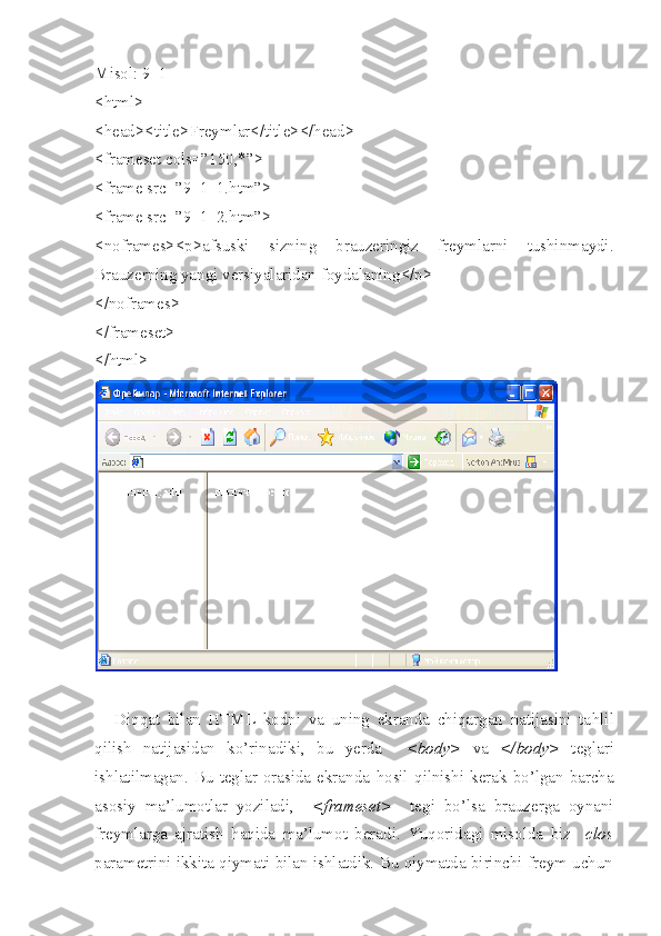 Misol : 9_1
<html>
<head><title>Freymlar</title></head>
<frameset cols=”150,*”>
<frame src=”9_1_1.htm”>
<frame src=”9_1_2.htm”>
<noframes><p>afsuski   sizning   brauzeringiz   freymlarni   tushinmaydi.
Brauzerning   yangi   versiyalaridan   foydalaning </p>
</noframes>
</frameset> 
</html> 
Di qq at   bilan   HTML   kodni   va   uning   ekranda   chiqargan   natijasini   ta h lil
qilish   natijasidan   ko’rinadiki,   bu   yerda     <body>   va   </body>   teglari
ishlatilmagan.  Bu teglar orasida  ekranda   h osil   q ilnishi kerak  bo’lgan  barcha
asosiy   ma’lumotlar   yoziladi,     <frameset>     tegi   bo’lsa   brauzerga   oynani
freymlarga   ajratish   h aqida   ma’lumot   beradi.   Yuqoridagi   misolda   biz     clos
parametrini ikkita qiymati bilan ishlatdik. Bu qiymatda birinchi freym uchun 