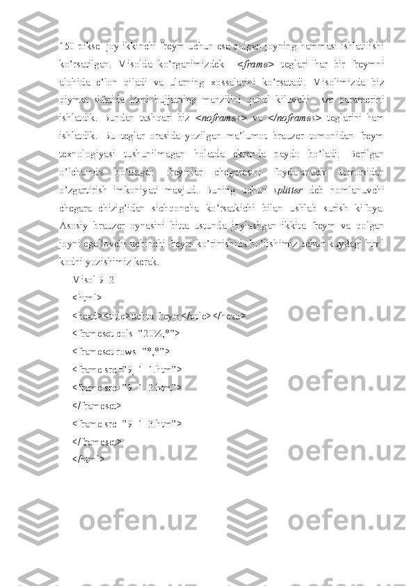 150 piksel joy ikkinchi freym uchun esa qolgan joyning hammasi ishlatilishi
ko’rsatilgan.   Misolda   ko’rganimizdek     <frame>   teglari   h ar   bir   freymni
alohida   e’lon   qiladi   va   ularning   xossalarini   ko’rsatadi.   Misolimizda   biz
qiymat   sifatida   html   hujjatning   manzilini   qabul   kiluvchi     src   paramerini
ishlatdik.   Bundan   tashqari   biz   <noframes>   va   </noframes>   teglarini   ham
ishlatdik.   Bu   teglar   orasida   yozilgan   ma’lumot   brauzer   tomonidan   freym
texnologiyasi   tushunilmagan   h olatda   ekranda   paydo   bo’ladi.   Berilgan
o’lchamda   bo’lingan   freymlar   chegarasini   foydalanuchi   tomonidan
o’zgartirish   imkoniyati   mavjud.   Buning   uchun   splitter   deb   nomlanuvchi
chegara   chizig’idan   sichqoncha   ko’rsatkichi   bilan   ushlab   surish   kifoya.
Asosiy   brauzer   oynasini   bitta   ustunda   joylashgan   ikkita   freym   va   qolgan
joyni egallovchi uchinchi freym ko’rinishida bo’lishimiz uchun kuydagi html
kodni yozishimiz kerak. 
Misol 9_2
<html>
<head><title>uchta freym</title></head>
<frameset cols=”20%,*”>
<frameset rows=”*,*”>
<frame src=”9_1_1.htm”>
<frame src=”9_1_2.htm”>
</frameset>
<frame src=”9_1_3.htm”>
</frameset>
</html> 