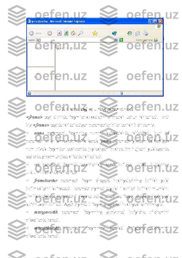 2. Frame tegi va uning parametrlari.
<frame>   tegi   alohida   freymlar   xossalarini   o’rnatish   uchun   ishlatiladi.   Endi
biz  < frame >  tegida ishlatiladigan parametrlar bilan tanishib chiqamiz.
name   parametri   freymning   nomini   ko’rsatishda   ishlatiladi,   buni   id
parametri   bilan   almashtirmaslik   kerak.   p ame   parametri   yordamida   berilgan
nom   o’zak   freymdan   tashqarida   joylashgan   boshqa   bir   hujjatni   yuklaganda
teglarda gipermurojaat sifatida ishlatiladi.

src   parametri   freymda   tasvirlanishi   kerak   bo’lgan   HTML   hujjatning
URL ini berishda ishlatiladi.

frameborder   parametri   freym   chegara   h oshiyalarining   bo’lish   yoki
bo’lmasligini ko’rsatadi. Parametr qiymati 0 yoki 1 sonlari bo’lishi mumkin.
Jimlik   bo’yicha   parametr   1   qiymat   qabul   qiladi   va   freym   chegara   h oshiyasi
ko’rinuvchi bo’ladi.  Agar qiymat 0 freym chegarasi  h oshiyasi ko’rinmaydi.

marginwidth   parametri   freymning   gorizontal   bo’yicha   o’lchamini
piksellarda beradi.

marginheight   parametri   freymning   vertikal   bo’yicha   o’lchamini
piksellarda beradi. 