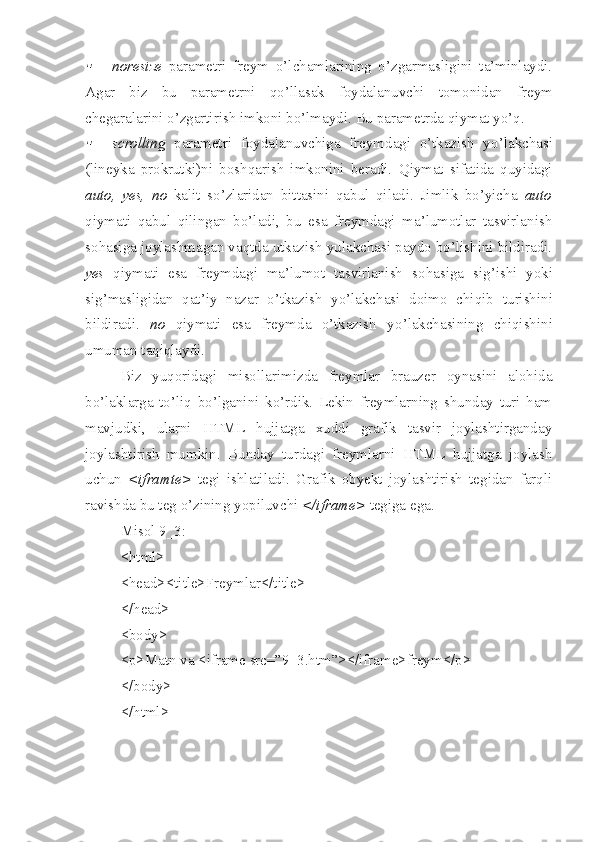 noresize   parametri   freym   o’lchamlarining   o’zgarmasligini   ta’minlaydi.
Agar   biz   bu   parametrni   q o’ llasak   foydalanuvchi   tomonidan   freym
chegaralarini o’zgartirish imkoni bo’lmaydi.  Bu parametrda qiymat yo’q.

scrolling   parametri   foydalanuvchiga   freymdagi   o’tkazish   y o’ lakchasi
(lineyka   prokrutki)ni   boshqarish   imkonini   beradi.   Qiymat   sifatida   quyidagi
auto,   yes,   no   kalit   so’zlaridan   bittasini   qabul   qiladi.   Jimlik   bo’yicha   auto
qiymati   qabul   qilingan   bo’ladi,   bu   esa   freymdagi   ma’lumotlar   tasvirlanish
so h asiga joylashmagan vaqtda utkazish yulakchasi paydo bo’lishini bildiradi.
yes   qiymati   esa   freymdagi   ma’lumot   tasvirlanish   so h asiga   sig’ishi   yoki
sig’masligidan   q at ’ iy   nazar   o’tkazish   yo’lakchasi   doimo   chi q ib   turishini
bildiradi.   no   qiymati   esa   freymda   o’tkazish   y o’ lakchasining   chiqishini
umuman taqiqlaydi. 
Biz   yuqoridagi   misollarimizda   freymlar   brauzer   oynasini   alohida
b o’ laklarga   to’liq   bo’lganini   ko’rdik.   Lekin   freymlarning   shunday   turi   ham
mavjudki,   ularni   HTML   hujjatga   xuddi   grafik   tasvir   joylashtirganday
joylashtirish   mumkin.   Bunday   turdagi   freymlarni   HTML   hujjatga   joylash
uchun   <iframte>   tegi   ishlatiladi.   Grafik   obyekt   joylashtirish   tegidan   farqli
ravishda bu teg o’zining yopiluvchi  </iframe>  tegiga ega.
Misol 9_3:
<html>
<head><title>Freymlar</title>
</head>
<body>
<p>Matn va <iframe src=”9_3.htm”></iframe>freym</p>
</body>
</html> 