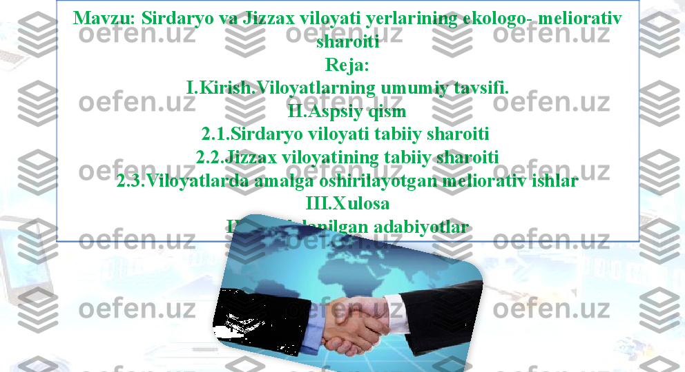 Mavzu: Sirdaryo va Jizzax viloyati yerlarining ekologo- meliorativ 
sharoiti
Reja:
I.Kirish.Viloyatlarning umumiy tavsifi.
II.Aspsiy qism
2.1.Sirdaryo viloyati tabiiy sharoiti 
2.2.Jizzax viloyatining tabiiy sharoiti
2.3.Viloyatlarda amalga oshirilayotgan meliorativ ishlar
III.Xulosa
IV.Foydalanilgan adabiyotlar  