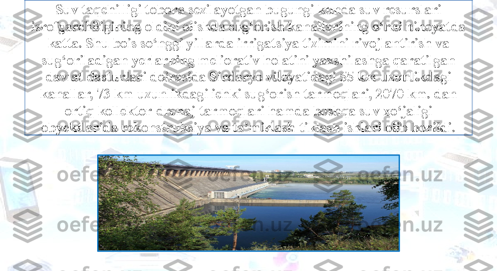 Suv taqchilligi tobora sezilayotgan bugungi kunda suv resurslari 
isrofgarchiligining oldini olishda sug‘orish kanallarining o‘rni nihoyatda 
katta. Shu bois so‘nggi yillarda irrigatsiya tizimini rivojlantirish va 
sug‘oriladigan yerlarning meliorativ holatini yaxshilashga qaratilgan 
davlat dasturlari doirasida Sirdaryo viloyatidagi 55 km uzunlikdagi 
kanallar, 73 km uzunlikdagi ichki sug‘orish tarmoqlari, 2070 km. dan 
ortiq kollektor-drenaj tarmoqlari hamda boshqa suv xo‘jaligi 
obуektlarida rekonstruksiya va ta’mirlash-tiklash ishlari olib borildi. 