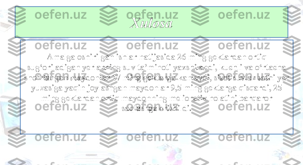 Amalga oshirilgan ishlar natijasida 26 ming gektardan ortiq 
sug‘oriladigan yerlarning suv ta’minoti yaxshilandi, kuchli va o‘rtacha 
sho‘rlangan maydonlar 17 ming gektarga kamaydi, sizot suvlar sathi yer 
yuzasiga yaqin joylashgan maydonlar 9,5 ming gektarga qisqardi, 25 
ming gektardan ortiq maydonning meliorativ holatini barqaror 
saqlashga erishildi.
 Xulosa 