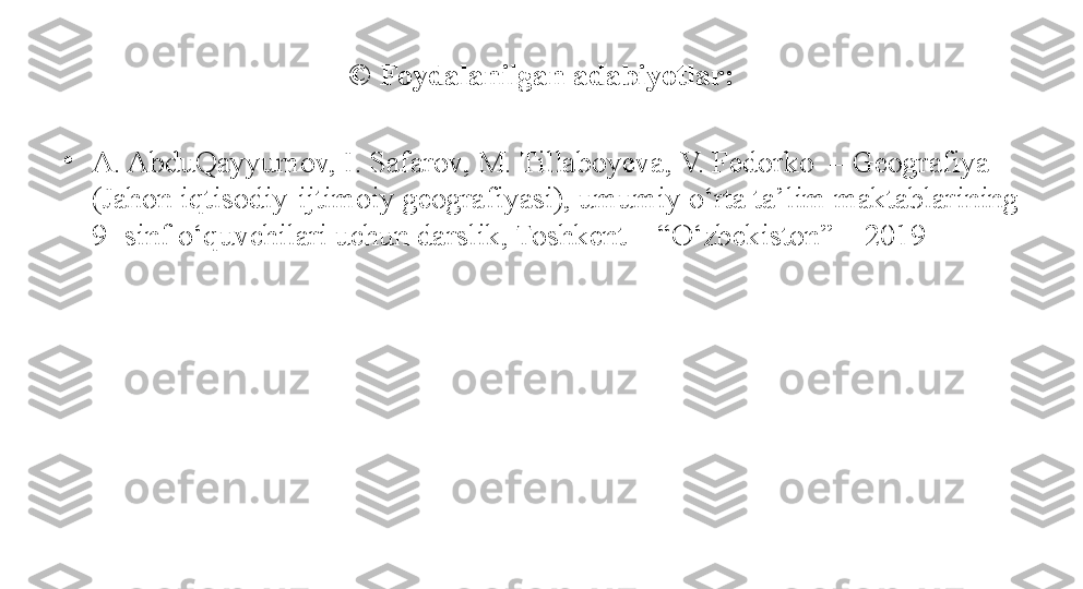 © Foydalanilgan adabiyotlar:
•
A. AbduQayyumov, I. Safarov, M. Tillaboyeva, V. Fedorko  – Geografiya 
(Jahon iqtisodiy-ijtimoiy geografiyasi), umumiy o‘rta ta’lim maktablarining 
9- sinf o‘quvchilari uchun darslik, Toshkent – “O‘zbekiston” – 2019 