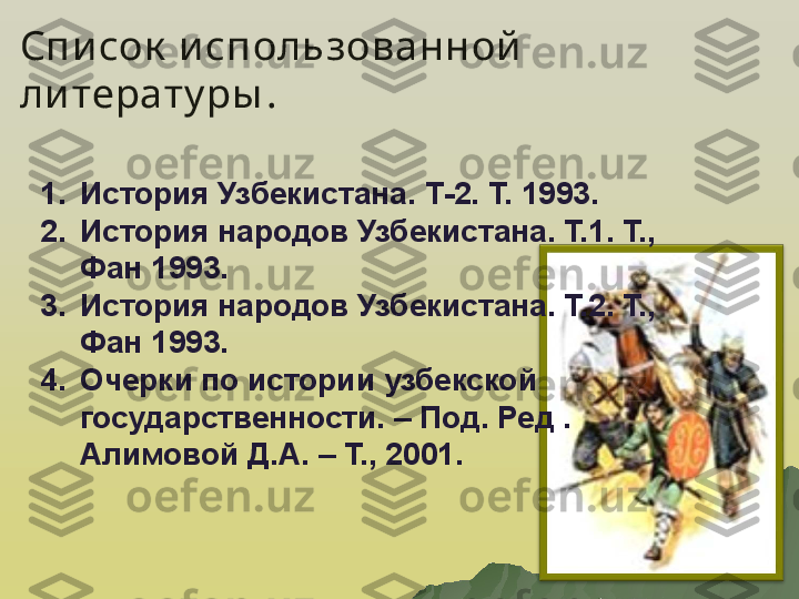 Список  использованной  
ли терату ры .
1. История Узбекистана. Т-2. Т. 1993.
2. История народов Узбекистана. Т.1. Т., 
Фан 1993.
3. История народов Узбекистана. Т.2. Т., 
Фан 1993.
4. Очерки по истории узбекской 
государственности. – Под. Ред . 
Алимовой Д.А. – Т., 2001. 