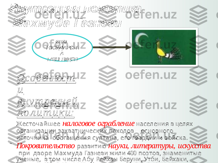 Внутренняя   политика 
  М ахмуда   Газневи
ФЛАГ   
ГОСУ Д А Р СТ В
А  
ГАЗНЕВИДОВ
О с о б еннос т
и  
в н у т р енн е й  
п о л и т и к и:

Ж есточа й ш ее  налоговое   ограбление  населения  в  целях   
организации   захватническ их   походов   –   основного  
источник а    обогащения   султа на,  его   гвардии   и   войск а.

Покровительство   развитию  науки,  литературы,   искусства  
( при    дворе   М ах м уда   Газневи   жили   400   поэтов,   знам ениты е 
учены е,    в  том   числе  А бу   Рейхан  Беруни,  Утби,  Бейхак и, 
Гардизи,    Ф и рдоуси   и   др.).

Строительство   грандиозных  архитектурных  
сооружений   –    роскошных дворцов, минаретов, мечетей  с 
целью  украшения    столицы,   возвеличивания   правителя. 