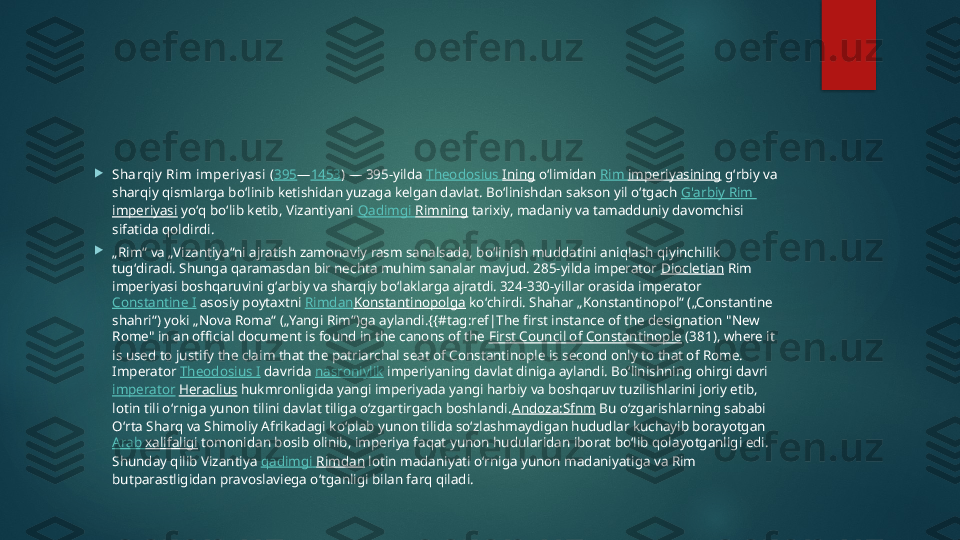 
Sharqiy  Rim imperiy asi  ( 395 — 1453 ) — 395-yilda  Theodosius  Ining  oʻlimidan  Rim  imperiyasining  gʻrbiy va 
sharqiy qismlarga boʻlinib ketishidan yuzaga kelgan davlat. Boʻlinishdan sakson yil oʻtgach  G'arbiy  Rim 
imperiyasi  yoʻq boʻlib ketib, Vizantiyani  Qadimgi   Rimning  tarixiy, madaniy va tamadduniy davomchisi 
sifatida qoldirdi.

„ Rim“ va „Vizantiya“ni ajratish zamonaviy rasm sanalsada, boʻlinish muddatini aniqlash qiyinchilik 
tugʻdiradi. Shunga qaramasdan bir nechta muhim sanalar mavjud. 285-yilda imperator  Diocletian  Rim 
imperiyasi boshqaruvini gʻarbiy va sharqiy boʻlaklarga ajratdi.  
324-330-yillar orasida imperator 
Constantine I  asosiy poytaxtni  Rimdan Konstantinopolga  koʻchirdi. Shahar „Konstantinopol“ („Constantine 
shahri“) yoki „Nova Roma“ („Yangi Rim“)ga aylandi.{{#tag:ref|The first instance of the designation "New 
Rome" in an official document is found in the canons of the  First Council of Constantinople  (381), where it 
is used to justify the claim that the patriarchal seat of Constantinople is second only to that of Rome.  
Imperator  Theodosius I  davrida  nasroniylik  imperiyaning davlat diniga aylandi. Boʻlinishning ohirgi davri 
imperator   Heraclius  hukmronligida yangi imperiyada yangi harbiy va boshqaruv tuzilishlarini joriy etib, 
lotin tili oʻrniga yunon tilini davlat tiliga oʻzgartirgach boshlandi. Andoza:Sfnm  Bu oʻzgarishlarning sababi 
Oʻrta Sharq va Shimoliy Afrikadagi koʻplab yunon tilida soʻzlashmaydigan hududlar kuchayib borayotgan 
Arab  xalifaligi  tomonidan bosib olinib, imperiya faqat yunon hudularidan iborat boʻlib qolayotganligi edi. 
Shunday qilib Vizantiya  qadimgi   Rimdan  lotin madaniyati oʻrniga yunon madaniyatiga va Rim 
butparastligidan pravoslaviega oʻtganligi bilan farq qiladi.   