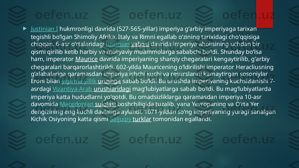 
Justinian I  hukmronligi davrida (527-565-yillar) imperiya gʻarbiy imperiyaga tarixan 
tegishli boʻlgan Shimoliy Afrika, Italy va Rimni egallab oʻzining tarixidagi choʻqqisiga 
chiqqan. 6-asr oʻrtalaridagi  Justinian  vabosi  davrida imperiya aholisining uchdan bir 
qismi qirilib ketib harbiy va moliyaviy muammolarga sababchi boʻldi. Shunday boʻlsa 
ham, imperator  Maurice  davrida imperiyaning sharqiy chegaralari kengaytirilib, gʻarbiy 
chegaralari barqarorlashtirildi. 602-yilda Mauricening oʻldirilishi imperator Heracliusning 
gʻalabalariga qaramasdan imperiya ishchi kuchi va resurslarini kamaytirgan sosoniylar 
Eroni bilan  yigirma   yillik   urushga  sabab boʻldi. Bu urushda imperiyaning kuchsizlanishi 7-
asrdagi  Vizantiya -Arab  urushlaridagi  magʻlubiyatlarga sabab boʻldi. Bu magʻlubiyatlarda 
imperiya katta hududlarni yoʻqotdi. Bu omadsizliklarga qaramasdan imperiya 10-asr 
davomida  Macedonian  sulolasi  boshchiligida tuzalib, yana Yevropaning va Oʻrta Yer 
dengizining eng kuchli davlatiga aylandi. 1071-yildan soʻng imperiyaning yuragi sanalgan 
Kichik Osiyoning katta qismi  Saljuqiy   turklar  tomonidan egallandi.   