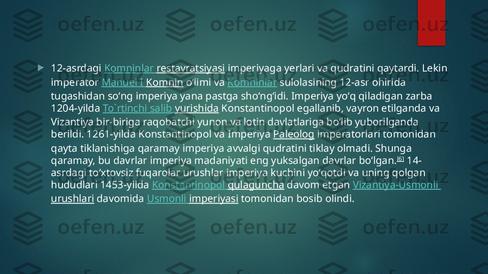 
12-asrdagi  Komninlar   restavratsiyasi  imperiyaga yerlari va qudratini qaytardi. Lekin 
imperator  Manuel I  Komnin  oʻlimi va  Komninlar  sulolasining 12-asr ohirida 
tugashidan soʻng imperiya yana pastga shoʻngʻidi. Imperiya yoʻq qiladigan zarba 
1204-yilda  To`rtinchi   salib   yurishida  Konstantinopol egallanib, vayron etilganda va 
Vizantiya bir-biriga raqobatchi yunon va lotin davlatlariga boʻlib yuborilganda 
berildi. 1261-yilda Konstantinopol va Imperiya  Paleolog  imperatorlari tomonidan 
qayta tiklanishiga qaramay imperiya avvalgi qudratini tiklay olmadi. Shunga 
qaramay, bu davrlar imperiya madaniyati eng yuksalgan davrlar boʻlgan. [6]
 14-
asrdagi toʻxtovsiz fuqarolar urushlar imperiya kuchini yoʻqotdi va uning qolgan 
hududlari 1453-yilda  Konstantinopol   qulaguncha  davom etgan  Vizantiya-Usmonli  
urushlari  davomida  Usmonli   imperiyasi  tomonidan bosib olindi.   